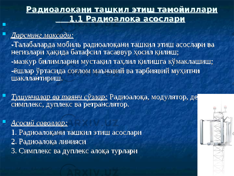   Дарснинг мақсади:Дарснинг мақсади: -Талабаларда мобиль радиоалоқани ташкил этиш асослари ва -Талабаларда мобиль радиоалоқани ташкил этиш асослари ва негизлари ҳақида батафсил тасаввур ҳосил қилиш;негизлари ҳақида батафсил тасаввур ҳосил қилиш; -мазкур билимларни мустақил таҳлил қилишга кўмаклашиш;-мазкур билимларни мустақил таҳлил қилишга кўмаклашиш; -ёшлар ўртасида соғлом маънавий ва тарбиявий муҳитни -ёшлар ўртасида соғлом маънавий ва тарбиявий муҳитни шакллантириш.шакллантириш.  Тушунчалар ва таянч сўзлар:Тушунчалар ва таянч сўзлар: Радиоалоқа, модулятор, детектор, Радиоалоқа, модулятор, детектор, симплекс, дуплекс ва ретранслятор.симплекс, дуплекс ва ретранслятор.  Асосий саволлар:Асосий саволлар: 1. Радиоалоқани ташкил этиш асослари1. Радиоалоқани ташкил этиш асослари 2. Радиоалоқа линияси2. Радиоалоқа линияси 3. Симплекс ва дуплекс алоқа турлари3. Симплекс ва дуплекс алоқа турлари Радиоалоқани ташкил этиш тамойиллариРадиоалоқани ташкил этиш тамойиллари 1.1 Радиоалоқа асослари 1.1 Радиоалоқа асослари 