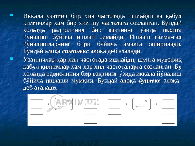  Иккала узатгич бир хил частотада ишлайди ва қабул Иккала узатгич бир хил частотада ишлайди ва қабул қилгичлар ҳам бир хил шу частотага созланган. Бундай қилгичлар ҳам бир хил шу частотага созланган. Бундай ҳолатда радиолиния бир вақтнинг ўзида иккита ҳолатда радиолиния бир вақтнинг ўзида иккита йўналиш бўйича ишлай олмайди. Ишлаш галма-гал йўналиш бўйича ишлай олмайди. Ишлаш галма-гал йўналишларнинг бири бўйича амалга оширилади. йўналишларнинг бири бўйича амалга оширилади. Бундай алоқа Бундай алоқа симплекссимплекс алоқа деб аталади. алоқа деб аталади.  Узатгичлар ҳар хил частотада ишлайди, шунга мувофиқ Узатгичлар ҳар хил частотада ишлайди, шунга мувофиқ қабул қилгичлар ҳам ҳар хил частоталарга созланган. Бу қабул қилгичлар ҳам ҳар хил частоталарга созланган. Бу ҳолатда радиолиния бир вақтнинг ўзида иккала йўналиш ҳолатда радиолиния бир вақтнинг ўзида иккала йўналиш бўйича ишлаши мумкин. Бундай алоқа бўйича ишлаши мумкин. Бундай алоқа дуплекс дуплекс алоқа алоқа деб аталади.деб аталади. 