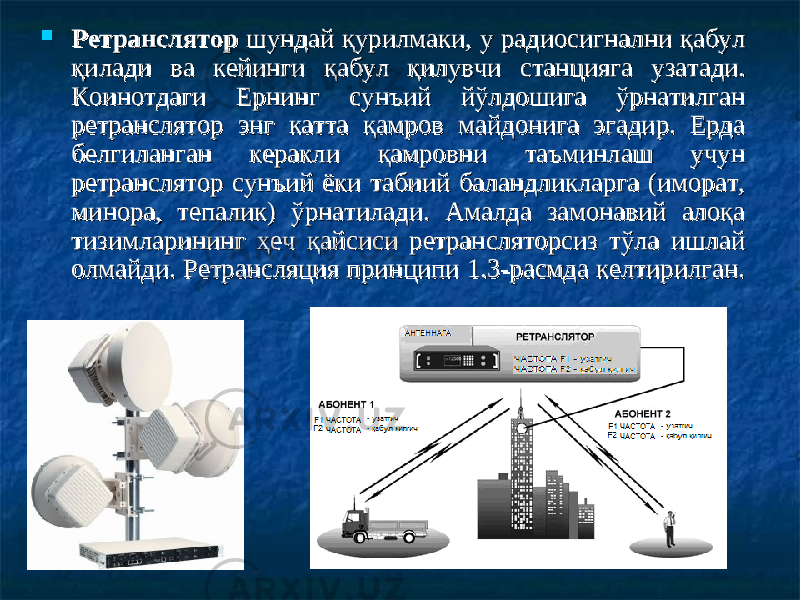  Ретранслятор Ретранслятор шундай қурилмаки, у радиосигнални қабул шундай қурилмаки, у радиосигнални қабул қилади ва кейинги қабул қилувчи станцияга узатади. қилади ва кейинги қабул қилувчи станцияга узатади. КоКо ии нотдаги Ернинг сунъий йўлдошига ўрнатилган нотдаги Ернинг сунъий йўлдошига ўрнатилган ретранслятор энг катта қамров майдонига эгадир. Ерда ретранслятор энг катта қамров майдонига эгадир. Ерда белгиланган керакли қамровни таъминлаш учун белгиланган керакли қамровни таъминлаш учун ретранслятор сунъий ёки табиий баландликларга (иморат, ретранслятор сунъий ёки табиий баландликларга (иморат, минора, тепалик) ўрнатилади. Амалда замонавий алоқа минора, тепалик) ўрнатилади. Амалда замонавий алоқа тизимларининг ҳеч қайсиси ретрансляторсиз тўла ишлай тизимларининг ҳеч қайсиси ретрансляторсиз тўла ишлай олмайди. Ретрансляция принципи 1.3-расмда келтирилган. олмайди. Ретрансляция принципи 1.3-расмда келтирилган. 