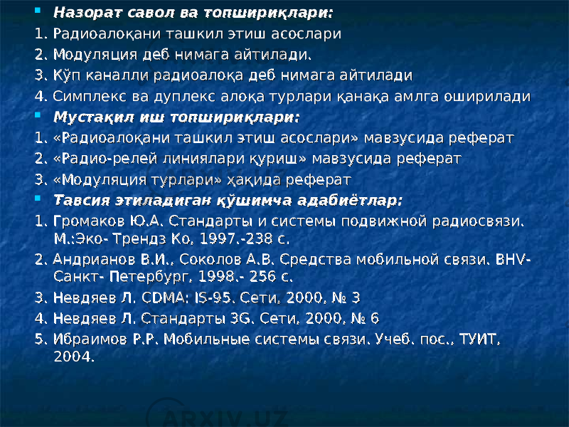  Назорат савол ва топшириқлари:Назорат савол ва топшириқлари: 1. Радиоалоқани ташкил этиш асослари1. Радиоалоқани ташкил этиш асослари 2. Модуляция деб нимага айтилади.2. Модуляция деб нимага айтилади. 3. Кўп каналли радиоалоқа деб нимага айтилади3. Кўп каналли радиоалоқа деб нимага айтилади 4. Симплекс ва дуплекс алоқа турлари қанақа амлга оширилади4. Симплекс ва дуплекс алоқа турлари қанақа амлга оширилади  Мустақил иш топшириқлари:Мустақил иш топшириқлари: 1. «Радиоалоқани ташкил этиш асослари» мавзусида реферат1. «Радиоалоқани ташкил этиш асослари» мавзусида реферат 2. «Радио-релей линиялари қуриш» мавзусида реферат2. «Радио-релей линиялари қуриш» мавзусида реферат 3. «Модуляция турлари» ҳақида реферат3. «Модуляция турлари» ҳақида реферат  Тавсия этиладиган қўшимча адабиётлар:Тавсия этиладиган қўшимча адабиётлар: 1. Громаков Ю.А. Стандарты и системы подвижной радиосвязи. 1. Громаков Ю.А. Стандарты и системы подвижной радиосвязи. М.:Эко- Трендз Ко, 1997.-238 с.М.:Эко- Трендз Ко, 1997.-238 с. 2. Андрианов В.И., Соколов А.В. Средства мобильной связи. ВНV-2. Андрианов В.И., Соколов А.В. Средства мобильной связи. ВНV- Санкт- Петербург, 1998.- 256 с.Санкт- Петербург, 1998.- 256 с. 3. Невдяев Л. 3. Невдяев Л. CDMACDMA : : ISIS -95. Сети, 2000, № 3-95. Сети, 2000, № 3 4. Невдяев Л. Стандарты 3G. Сети, 2000, № 64. Невдяев Л. Стандарты 3G. Сети, 2000, № 6 5. Ибраимов Р.Р. Мобильные системы связи. Учеб. пос., ТУИТ, 5. Ибраимов Р.Р. Мобильные системы связи. Учеб. пос., ТУИТ, 2004. 2004. 