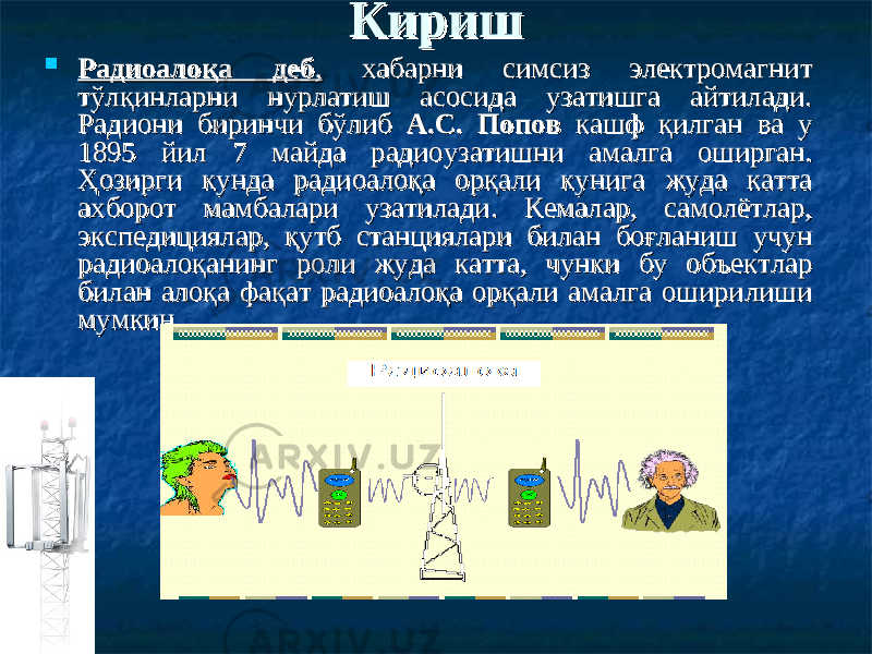 КиришКириш  Радиоалоқа дебРадиоалоқа деб ,, хабарни симсиз электромагнит хабарни симсиз электромагнит тўлқинларни нурлатиш асосида узатишга айтилади. тўлқинларни нурлатиш асосида узатишга айтилади. РадиониРадиони биринчи б биринчи б ўў либлиб А.С. ПоповА.С. Попов кашф қилган кашф қилган ва ва уу 1895 йил 7 майда радиоузатишни амалга оширган. 1895 йил 7 майда радиоузатишни амалга оширган. ҲозирҲозир ги кундаги кунда радио радио алоало ққ аа орқали кунига жуда катта орқали кунига жуда катта ахборот ахборот мамбамамба лари узатилади. Кемалар, самолётлар, лари узатилади. Кемалар, самолётлар, экспедициялар, қутб станциялари билан боғланиш учун экспедициялар, қутб станциялари билан боғланиш учун радиоалоқанинг роли жуда катта, чунки бу объектлар радиоалоқанинг роли жуда катта, чунки бу объектлар билан алоқа фақат радиоалоқа орқали амалга оширилиши билан алоқа фақат радиоалоқа орқали амалга оширилиши мумкин.мумкин. 