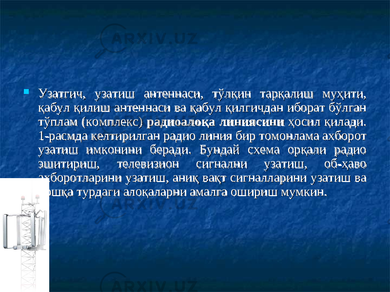  Узатгич, узатиш антеннаси, тўлқин тарқалиш муҳити, Узатгич, узатиш антеннаси, тўлқин тарқалиш муҳити, қабул қилиш антеннаси ва қабул қилгичдан иборат бўлган қабул қилиш антеннаси ва қабул қилгичдан иборат бўлган тўплам (комплекс) тўплам (комплекс) радиоалоқа линиясинирадиоалоқа линиясини ҳосил қилади. ҳосил қилади. 1-расмда келтирилган радио линия бир томонлама ахборот 1-расмда келтирилган радио линия бир томонлама ахборот узатиш имконини беради. Бундай схема орқали радио узатиш имконини беради. Бундай схема орқали радио эшитириш, телевизион сигнални узатиш, об-ҳаво эшитириш, телевизион сигнални узатиш, об-ҳаво ахборотларини узатиш, аниқ вақт сигналларини узатиш ва ахборотларини узатиш, аниқ вақт сигналларини узатиш ва бошқа турдаги алоқаларни амалга ошириш мумкин.бошқа турдаги алоқаларни амалга ошириш мумкин. 