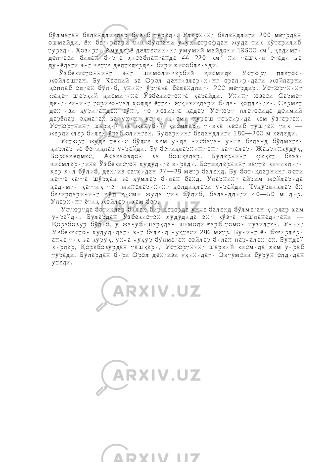б ў л м а г а н б а л а н д л и к л а р б у з и б т у р а д и . У л а р н и н г б а л а н д л и г и 2 0 0 м е т р д а н о ш м а й д и , ё н б а ғ и р л а р и т и к б ў л г а н и у ч у н а т р о ф д а н ж у д а т и к к ў т а р и л и б т у р а д и . Ҳ о з и р г и А м у д а р ё д е л т а с и н и н г у м у м и й м а й д о н и 1 9 6 0 0 к м 2 , қ а д и м г и д е л т а с и б и л а н б и р г а ҳ и с о б л а н г а н д а 4 4 2 2 0 к м 2 н и т а ш к и л э т а д и в а д у н ё д а г и э н г к а т т а д е л т а л а р д а н б и р и ҳ и с о б л а н а д и . Ў з б е к и с т о н н и н г э н г ш и м о л и - ғ а р б и й қ и с м и д а У с т ю р т п л а т о с и ж о й л а ш г а н . Б у К а с п и й в а О р о л д е н г и з л а р и н и н г о р а л и р и д а г и ж о й л а р н и қ о п л а б о л г а н б ў л и б , у н и н г ў р т а ч а б а л а н д л и г и 2 0 0 м е т р д и р . У с т ю р т н и н г ф а қ а т ш а р қ и й қ и с м и г и н а Ў з б е к и с т о н г а қ а р а й д и . У н и н г ю з а с и С а р м а т д е н г и з и н и н г г о р и з о н т а л ҳ о л д а ё т г а н ё т қ и з и қ л а р и б и л а н қ о п л а н г а н . С а р м а т д е н г и з и қ у р и г а н д а н с ў н г , т о ҳ о з и р г а қ а д а р У с т ю р т п л а т о с и д а д о и м и й д а р ё л а р о қ м а г а н в а у н и н г у с т к и қ и с м и н у р а ш т а ъ с и р и д а к а м ў з г а р г а н . У с т ю р т н и н г ш а р қ и й в а ж а н у б и й қ и с м л а р и т и к к а к е с и б т у ш г а н т и к — ж а р л и к л а р б и л а н ў р а б о л и н г а н . Б у л а р н и н г б а л а н д л и г и 1 8 0 — 2 0 0 м к е л а д и . У с т ю р т ж у д а т е к и с б ў л с а ҳ а м у н д а н и с б а т а н у н ч а б а л а н д б ў л м а г а н қ и р л а р в а б о т и қ л а р у ч р а й д и . Б у б о т и қ л а р н и н г э н г к а т т а л а р и Ж а в р и н к у д у қ , Б о р с а к е л м а с , А с а к а о в д о н в а б о ш қ а л а р . Б у л а р н и н г ф а қ а т б а ъ з и к и с м л а р и г и н а Ў з б е к и с т о н ҳ у д у д и г а к и р а д и . Б о т и қ л а р н и н г к а т т а - к и ч и к л и г и ҳ а р х и л б ў л и б , д е н г и з с а т ҳ и д а н 2 7 — 2 8 м е т р б а л а н д . Б у б о т и қ л а р н и н г о с т и к а т т а - к а т т а ш ў р ҳ а к в а қ у м л а р б и л а н б а н д . У л а р н и н г а й р и м ж о й л а р и д а қ а д и м г и қ а т т и қ т о ғ ж и н с л а р и н и н г қ о л д и қ л а р и у ч р а й д и . Ч у қ у р л и к л а р ё н б а ғ и р л а р и н и н г к ў п қ и с м и ж у д а т и к б ў л и б , б а л а н д л и г и 4 0 — 5 0 м д и р . У л а р н и н г ё т и қ ж о й л а р и х а м б о р . У с т ю р т д а б о т и к л а р б и л а н б и р қ а т о р д а у н ч а б а л а н д б ў л м а г а н қ и р л а р х а м у ч р а й д и . Б у л а р д а н Ў з б е к и с т о н ҳ у д у д и д а э н г к ў з г а т а ш л а н а д и г а н и — Қ о р а б о в у р б ў л и б , у ж а н у б и ш а р қ д а н ш и м о л и - ғ а р б т о м о н ч у з и л г а н . У н и н г У з б е к к с т о н ҳ у д у д и д а г и э н г б а л а н д н у қ т а с и 2 8 6 м е т р . Б у н и н г ё н б а ғ и р л а р и а н ч а т и к в а к у р у қ , у н ч а ч у қ у р б ў л м а г а н с о й л а р б и л а н п а р ч а л а н г а н . Б у н д а й к и р л а р , Қ о р а б о в у р д а н т а ш қ а р и , У с т ю р т н и н г ш а р к и й к и с м и д а х а м у ч р а б т у р а д и . Б у л а р д а н б и р и О р о л д е н г и з и я қ и н и д а г и О к т у м с и к б у р у н о л д и д а н у т а д и . 