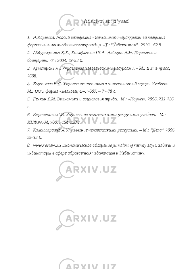 Аdаbiyotlаr ro’yхаti 1. И.Каримов. Асосий вазифамиз - Ватанимиз тараққиёти ва халқимиз фаровонлигини янада юксалтиришдир. –Т.:“Ўзбекистон”. 2010. -62 б. 2. Абдураҳмонов Қ.Х., Холмўминов Ш.Р.. Акбаров А.М. Персонални бошқариш. -Т.: 2004. 49-52 б. 3. Армстронг Л.. Управление человеческими ресурсами. – М.: Вита-пресс, 2008, 4. Баранчеев В.П. Управление знаниями в иннова ц ионной сфере. Учебник. – М.: ООО фирма «Благовец-В», 2007. – 72-78 с. 5. Генкин Б.М. Экономика и со ц иология труда. -М.: «Норма», 200 6 . 231-236 с. 6. Карташова Л.В. Управление человеческими ресурсами: учебник. –М.: ИНФРА-М, 2007.-154-158 с. 7. КомиссароваТ.А.Управление человеческими ресурсами. – М.: ”Дело” 200 6 . 29-32 б. 8. www.review..uz Экономическое обозрение jurnаlining rаsmiy sаyti. Задачи и индикаторы в сфере образования: адаптация к Узбекистану. 