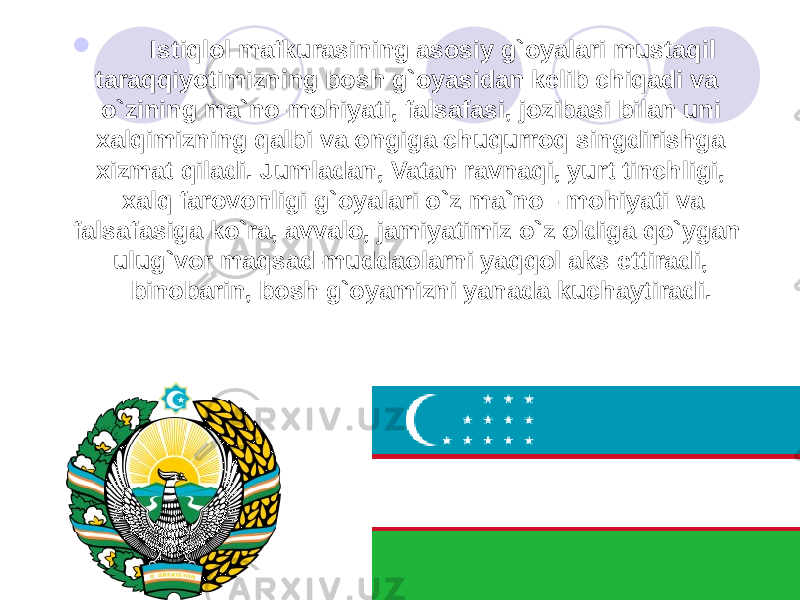  Istiqlol mafkurasining asosiy g`oyalari mustaqil taraqqiyotimizning bosh g`oyasidan kelib chiqadi va o`zining ma`no-mohiyati, falsafasi, jozibasi bilan uni xalqimizning qalbi va ongiga chuqurroq singdirishga xizmat qiladi. Jumladan, Vatan ravnaqi, yurt tinchligi, xalq farovonligi g`oyalari o`z ma`no - mohiyati va falsafasiga ko`ra, avvalo, jamiyatimiz o`z oldiga qo`ygan ulug`vor maqsad-muddaolarni yaqqol aks ettiradi, binobarin, bosh g`oyamizni yanada kuchaytiradi. 