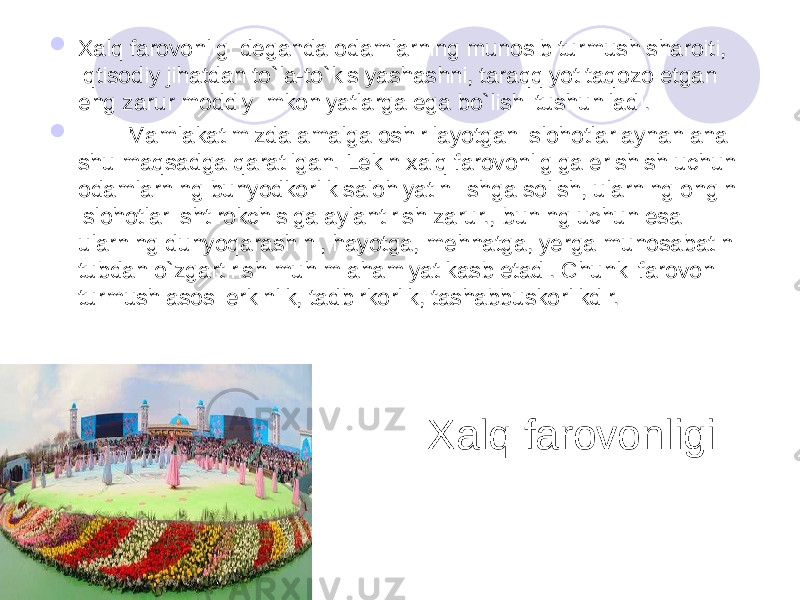 Xalq farovonligi  Xalq farovonligi deganda odamlarning munosib turmush sharoiti, iqtisodiy jihatdan to`la-to`kis yashashni, taraqqiyot taqozo etgan eng zarur moddiy imkoniyatlarga ega bo`lishi tushuniladi.  Mamlakatimizda amalga oshirilayotgan islohotlar aynan ana shu maqsadga qaratilgan. Lekin xalq farovonligiga erishish uchun odamlarning bunyodkorlik salohiyatini ishga solish, ularning ongini islohotlar ishtirokchisiga aylantirish zarur., buning uchun esa ularning dunyoqarashini, hayotga, mehnatga, yerga munosabatini tubdan o`zgartirish muhim ahamiyat kasb etadi. Chunki farovon turmush asosi erkinlik, tadbirkorlik, tashabbuskorlikdir. 