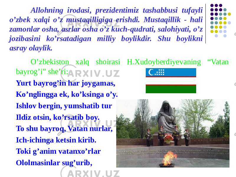 Allohning irodasi, prezidentimiz tashabbusi tufayli o’zbek xalqi o’z mustaqilligiga erishdi. Mustaqillik - hali zamonlar osha, asrlar osha o’z kuch-qudrati, salohiyati, o’z jozibasini ko’rsatadigan milliy boylikdir. Shu boylikni asray olaylik. O’zbekiston xalq shoirasi H.Xudoyberdiyevaning “Vatan bayrog’i” she’ri: Yurt bayrog’in har joygamas, Ko’nglingga ek, ko’ksinga o’y. Ishlov bergin, yumshatib tur Ildiz otsin, ko’rsatib boy. To shu bayroq, Vatan nurlar, Ich-ichinga ketsin kirib. Toki g’anim vatanxo’rlar Ololmasinlar sug’urib, 