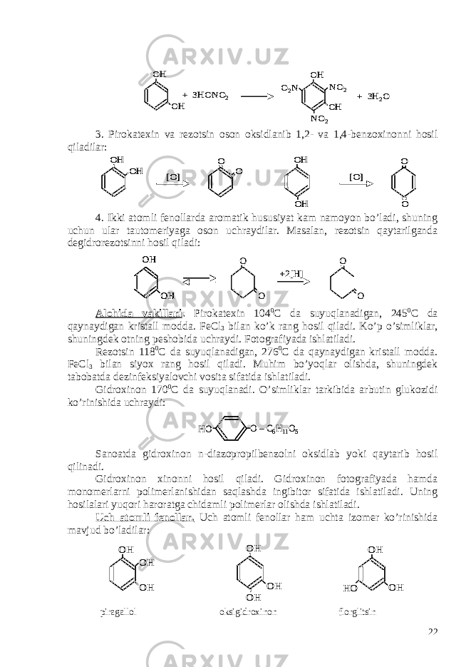 3. Pirokatexin va rezotsin oson oksidlanib 1,2- va 1,4-benzoxinonni hosil qiladilar: 4. Ikki atomli fenollarda aromatik hususiyat kam namoyon bo’ladi, shuning uchun ular tautomeriyaga oson uchraydilar. Masalan, rezotsin qaytarilganda degidrorezotsinni hosil qiladi: Alohida vakillari . Pirokatexin 104 0 C da suyuqlanadigan, 245 0 C da qaynaydigan kristall modda. FeCl 3 bilan ko’k rang hosil qiladi. Ko’p o’simliklar, shuningdek otning peshobida uchraydi. Fotografiyada ishlatiladi. Rezotsin 118 0 C da suyuqlanadigan, 276 0 C da qaynaydigan kristall modda. FeCl 3 bilan siyox rang hosil qiladi. Muhim bo’yoqlar olishda, shuningdek tabobatda dezinfeksiyalovchi vosita sifatida ishlatiladi. Gidroxinon 170 0 C da suyuqlanadi. O’simliklar tarkibida arbutin glukozidi ko’rinishida uchraydi: Sanoatda gidroxinon n-diazopropilbenzolni oksidlab yoki qaytarib hosil qilinadi. Gidroxinon xinonni hosil qiladi. Gidroxinon fotografiyada hamda monomerlarni polimerlanishidan saqlashda ingibitor sifatida ishlatiladi. Uning hosilalari yuqori haroratga chidamli polimerlar olishda ishlatiladi. Uch atomli fenollar. Uch atomli fenollar ham uchta izomer ko’rinishida mavjud bo’ladilar: piragallol oksigidroxinon florglitsinOH + 3HONO 2 OH OH OH NO 2 NO 2 O2N + 3H 2O OH + 3HONO 2 OH OH OH NO 2 NO 2 O2N + 3H 2O OH OH [O] O O OH [O] O OH O OH OH [O] O O OH [O] O OH O OH OH O O +2[H] O O OH OH OH OH O O +2[H] O O O –C6H11O5 HO O –C6H11O5 HO OH OH OH OH OH OH OH OH HO OH OH OH OH OH OH OH OH HO 22 