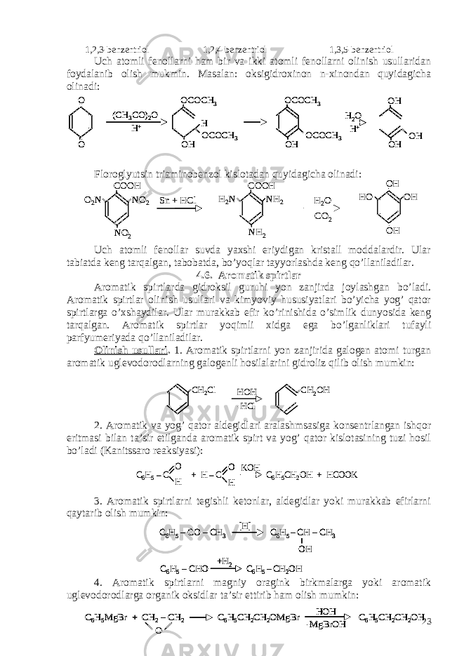  1,2,3-benzentriol 1,2,4-benzentriol 1,3,5-benzentriol Uch atomli fenollarni ham bir va ikki atomli fenollarni olinish usullaridan foydalanib olish mukmin. Masalan: oksigidroxinon n-xinondan quyidagicha olinadi: Floroglyutsin triaminobenzol kislotadan quyidagicha olinadi: Uch atomli fenollar suvda yaxshi eriydigan kristall moddalardir. Ular tabiatda keng tarqalgan, tabobatda, bo’yoqlar tayyorlashda keng qo’llaniladilar. 4.6. Aromatik spirtlar Aromatik spirtlarda gidroksil guruhi yon zanjirda joylashgan bo’ladi. Aromatik spirtlar olinish usullari va kimyoviy hususiyatlari bo’yicha yog’ qator spirtlarga o’xshaydilar. Ular murakkab efir ko’rinishida o’simlik dunyosida keng tarqalgan. Aromatik spirtlar yoqimli xidga ega bo’lganliklari tufayli parfyumeriyada qo’llaniladilar. Olinish usullari . 1. Aromatik spirtlarni yon zanjirida galogen atomi turgan aromatik uglevodorodlarning galogenli hosilalarini gidroliz qilib olish mumkin: 2. Aromatik va yog’ qator aldegidlari aralashmsasiga konsentrlangan ishqor eritmasi bilan ta’sir etilganda aromatik spirt va yog’ qator kislotasining tuzi hosil bo’ladi (Kanitssaro reaksiyasi): 3. Aromatik spirtlarni tegishli ketonlar, aldegidlar yoki murakkab efirlarni qaytarib olish mumkin: 4. Aromatik spirtlarni magniy oragink birkmalarga yoki aromatik uglevodorodlarga organik oksidlar ta’sir ettirib ham olish mumkin:O O (CH 3CO) 2O H+ OCOCH 3 OH H OCOCH 3 OCOCH 3 OH OCOCH 3 OH OH OH H2O H+ O O (CH 3CO) 2O H+ OCOCH 3 OH H OCOCH 3 OCOCH 3 OH OCOCH 3 O O (CH 3CO) 2O H+ OCOCH 3 OH H OCOCH 3 OCOCH 3 OH OCOCH 3 OH OH OH H2O H+ OH OH OH H2O H+ Sn + HClCOOH NO 2 NO 2O 2 N COOH NH 2 NH 2H 2 N H 2 O CO 2 OH OH OHHO Sn + HClCOOH NO 2 NO 2O 2 N COOH NH 2 NH 2H 2 N H 2 O CO 2 OH OH OHHO CH 2Cl HOH -HCl CH 2OH CH 2Cl HOH -HCl CH 2OH C6H5–C + H –C C 6H5CH 2OH + HCOOK O H O H KOH C6H5–C + H –C C 6H5CH 2OH + HCOOK O H O H O H KOH C6H5–CO –CH 3 C6H5 –CH –CH 3 OH [H] C6H5–CHO C6H5 –CH 2OH +H 2 C6H5–CO –CH 3 C6H5 –CH –CH 3 OH [H] C6H5–CO –CH 3 C6H5 –CH –CH 3 OH [H] C6H5–CHO C6H5 –CH 2OH +H 2 C6H5–CHO C6H5 –CH 2OH +H 2 C6H5MgBr + CH 2–CH 2 C6H5CH 2CH 2OMgBr C6H5CH 2CH 2OH HOH -MgBrOH O C6H5MgBr + CH 2–CH 2 C6H5CH 2CH 2OMgBr C6H5CH 2CH 2OH HOH -MgBrOH C6H5MgBr + CH 2–CH 2 C6H5CH 2CH 2OMgBr C6H5CH 2CH 2OH HOH -MgBrOH O 23 