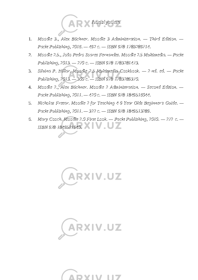 Adabiyotlar: 1. Moodle 3., Alex Büchner. Moodle 3 Administration. — Third Edition. — Packt Publishing, 2016. — 492 с . — ISBN 978-1783289714. 2. Moodle 2.5., João Pedro Soares Fernandes. Moodle 2.5 Multimedia. — Packt Publishing, 2013. — 270 с . — ISBN 978-1783281473. 3. Silvina P. Hillar. Moodle 2.5 Multimedia Cookbook. — 2-nd. ed. — Packt Publishing, 2013. — 300 с . — ISBN 978-1783289370. 4. Moodle 2., Alex Büchner. Moodle 2 Administration. — Second Edition. — Packt Publishing, 2011. — 420 с . — ISBN 978-1849516044. 5. Nicholas Freear. Moodle 2 for Teaching 4-9 Year Olds Beginner&#39;s Guide. — Packt Publishing, 2011. — 322 с . — ISBN 978-1849513289. 6. Mary Cooch. Moodle 2.0 First Look. — Packt Publishing, 2010. — 272 с . — ISBN 978-1849511940. 
