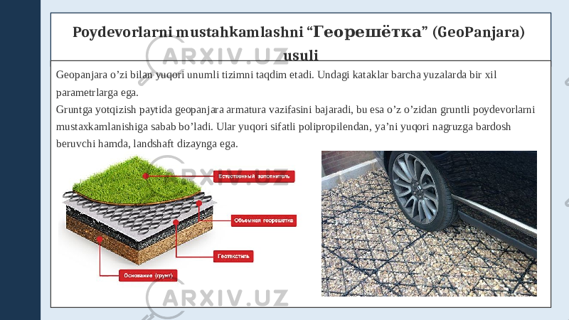 Poydevorlarni mustahkamlashni “ ” (GeoPanjara) Георешётка usuli Geopanjara o’zi bilan yuqori unumli tizimni taqdim etadi. Undagi kataklar barcha yuzalarda bir xil parametrlarga ega. Gruntga yotqizish paytida geopanjara armatura vazifasini bajaradi, bu esa o’z o’zidan gruntli poydevorlarni mustaxkamlanishiga sabab bo’ladi. Ular yuqori sifatli polipropilendan, ya’ni yuqori nagruzga bardosh beruvchi hamda, landshaft dizaynga ega. 