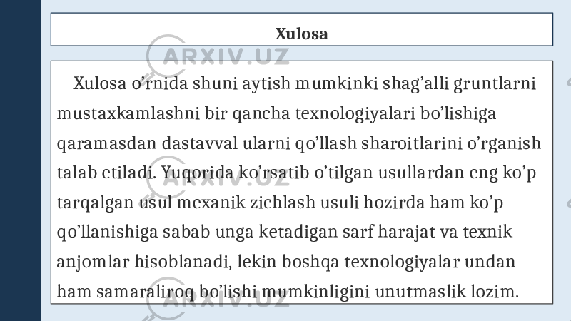 Xulosa Xulosa o’rnida shuni aytish mumkinki shag’alli gruntlarni mustaxkamlashni bir qancha texnologiyalari bo’lishiga qaramasdan dastavval ularni qo’llash sharoitlarini o’rganish talab etiladi. Yuqorida ko’rsatib o’tilgan usullardan eng ko’p tarqalgan usul mexanik zichlash usuli hozirda ham ko’p qo’llanishiga sabab unga ketadigan sarf harajat va texnik anjomlar hisoblanadi, lekin boshqa texnologiyalar undan ham samaraliroq bo’lishi mumkinligini unutmaslik lozim. 