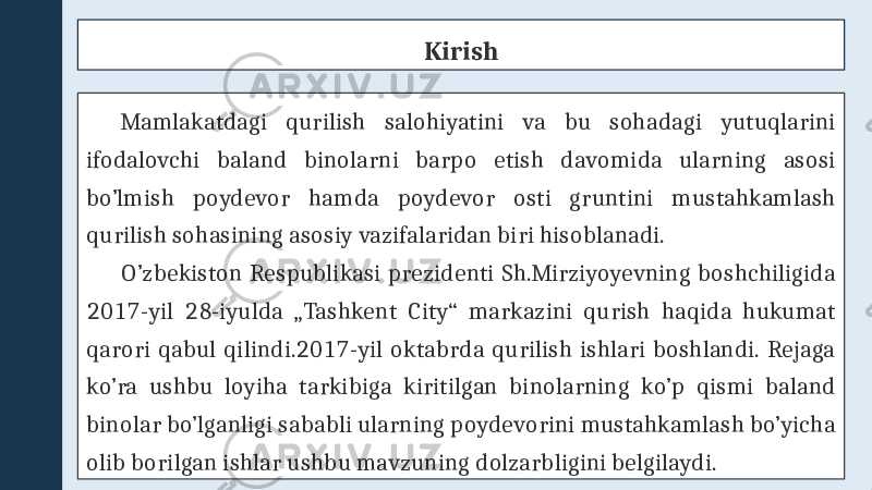 Kirish Mamlakatdagi qurilish salohiyatini va bu sohadagi yutuqlarini ifodalovchi baland binolarni barpo etish davomida ularning asosi bo’lmish poydevor hamda poydevor osti gruntini mustahkamlash qurilish sohasining asosiy vazifalaridan biri hisoblanadi. O’zbekiston Respublikasi prezidenti Sh.Mirziyoyevning boshchiligida 2017-yil 28-iyulda „Tashkent City“ markazini qurish haqida hukumat qarori qabul qilindi.2017-yil oktabrda qurilish ishlari boshlandi. Rejaga ko’ra ushbu loyiha tarkibiga kiritilgan binolarning ko’p qismi baland binolar bo’lganligi sababli ularning poydevorini mustahkamlash bo’yicha olib borilgan ishlar ushbu mavzuning dolzarbligini belgilaydi. 