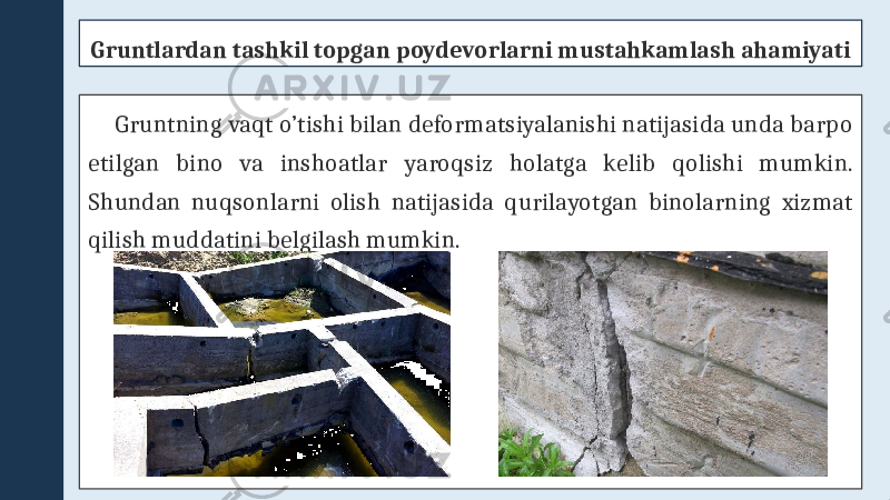 Gruntlardan tashkil topgan poydevorlarni mustahkamlash ahamiyati Gruntning vaqt o’tishi bilan deformatsiyalanishi natijasida unda barpo etilgan bino va inshoatlar yaroqsiz holatga kelib qolishi mumkin. Shundan nuqsonlarni olish natijasida qurilayotgan binolarning xizmat qilish muddatini belgilash mumkin. 