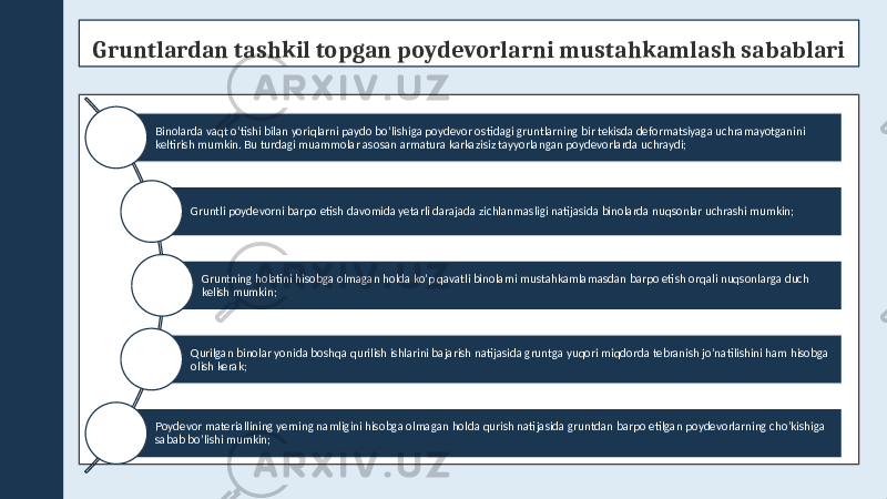 Gruntlardan tashkil topgan poydevorlarni mustahkamlash sabablari Binolarda vaqt o’tishi bilan yoriqlarni paydo bo’lishiga poydevor ostidagi gruntlarning bir tekisda deformatsiyaga uchramayotganini keltirish mumkin. Bu turdagi muammolar asosan armatura karkazisiz tayyorlangan poydevorlarda uchraydi; Gruntli poydevorni barpo etish davomida yetarli darajada zichlanmasligi natijasida binolarda nuqsonlar uchrashi mumkin; Gruntning holatini hisobga olmagan holda ko’p qavatli binolarni mustahkamlamasdan barpo etish orqali nuqsonlarga duch kelish mumkin; Qurilgan binolar yonida boshqa qurilish ishlarini bajarish natijasida gruntga yuqori miqdorda tebranish jo’natilishini ham hisobga olish kerak; Poydevor materiallining yerning namligini hisobga olmagan holda qurish natijasida gruntdan barpo etilgan poydevorlarning cho’kishiga sabab bo’lishi mumkin; 