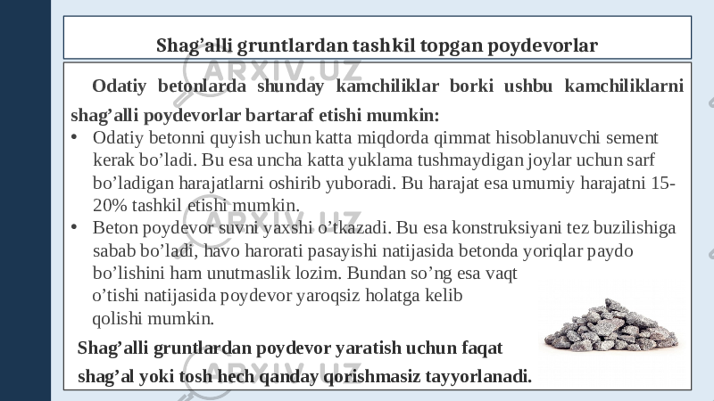 Shag’alli gruntlardan tashkil topgan poydevorlar Odatiy betonlarda shunday kamchiliklar borki ushbu kamchiliklarni shag’alli poydevorlar bartaraf etishi mumkin: • Odatiy betonni quyish uchun katta miqdorda qimmat hisoblanuvchi sement kerak bo’ladi. Bu esa uncha katta yuklama tushmaydigan joylar uchun sarf bo’ladigan harajatlarni oshirib yuboradi. Bu harajat esa umumiy harajatni 15- 20% tashkil etishi mumkin. • Beton poydevor suvni yaxshi o’tkazadi. Bu esa konstruksiyani tez buzilishiga sabab bo’ladi, havo harorati pasayishi natijasida betonda yoriqlar paydo bo’lishini ham unutmaslik lozim. Bundan so’ng esa vaqt o’tishi natijasida poydevor yaroqsiz holatga kelib qolishi mumkin. Shag’alli gruntlardan poydevor yaratish uchun faqat shag’al yoki tosh hech qanday qorishmasiz tayyorlanadi. 