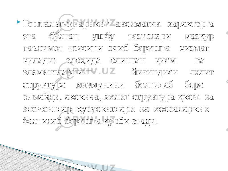  Гештальтчиларнинг аксиматик характерга эга бўлган ушбу тезислари мазкур таълимот ғоясини очиб беришга хизмат қилади: алоҳида олинган қисм ва элементларнинг йиғиндиси яхлит структура мазмунини белгилаб бера олмайди, аксинча, яхлит структура қисм ва элементлар хусусиятлари ва хоссаларини белгилаб беришга қурби етади. 