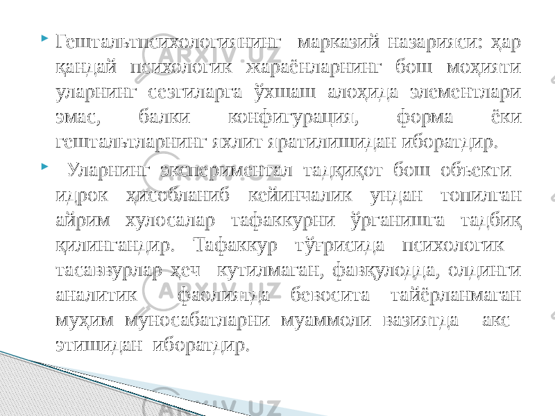  Гештальтпсихологиянинг марказий назарияси: ҳар қандай психологик жараёнларнинг бош моҳияти уларнинг сезгиларга ўхшаш алоҳида элементлари эмас, балки конфигурация, форма ёки гештальтларнинг яхлит яратилишидан иборатдир.  Уларнинг экспериментал тадқиқот бош объекти идрок ҳисобланиб кейинчалик ундан топилган айрим хулосалар тафаккурни ўрганишга тадбиқ қилингандир. Тафаккур тўғрисида психологик тасаввурлар ҳеч кутилмаган, фавқулодда, олдинги аналитик фаолиятда бевосита тайёрланмаган муҳим муносабатларни муаммоли вазиятда акс этишидан иборатдир. 