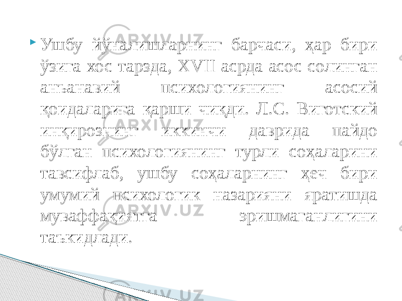  Ушбу йўналишларнинг барчаси, ҳар бири ўзига хос тарзда, ХVII асрда асос солинган анъанавий психологиянинг асосий қоидаларига қарши чиқди. Л.С. Виготский инқирознинг иккинчи даврида пайдо бўлган психологиянинг турли соҳаларини тавсифлаб, ушбу соҳаларнинг ҳеч бири умумий психологик назарияни яратишда муваффақиятга эришмаганлигини таъкидлади. 