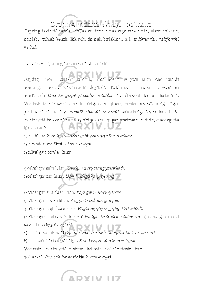 Gapning ikkinchi darajali bo&#39;laklari Gapning ikkinchi darajali boTaklari bosh bo&#39;laklarga tobe bo&#39;lib, ularni to&#39;ldirib, aniqlab, izohlab keladi. Ikkinchi darajali bo&#39;laklar 3 xil: to&#39;ldiruvchi, aniqlovchi va hoi. To&#39;ldiruvchi, uning turlari va ifodalanishi Gapdagi biror bo &#39; lakni to &#39; ldirib , unga boshqaruv yo &#39; li bilan tobe holatda bog &#39; langan bo &#39; lak to &#39; ldiruvchi deyiladi . To&#39;ldiruvchi asosan fe&#39;l-kesimga bogTanadi: Men bu gggnj pkgmdqn eshitdim. To&#39;ldiruvchi ikki xil bo&#39;ladi: 1. Vositasiz to&#39;ldiruvchi harakatni o&#39;ziga qabul qilgan, harakat bevosita o&#39;ziga o&#39;tgan predmetni bildiradi va kimni? nimani? qayerni? so&#39;roqlariga javob boiadi. Bu to&#39;ldiruvchi harakatni butunlay o&#39;ziga qabul qilgan predmetni bildirib, quyidagicha ifodalanadi: 1) ot bilan: Yosh havaskorlar gshidguizavq bilan aytdilar. 2) olmosh bilan: Sizni_ chaqirishyapti. 3) otlashgan so&#39;zlar bilan: a) otlashgan sifat bilan: Yaxshjni maqtasang&#39;yarashadi. b) otlashgan son bilan: Uchn[ nchga ko &#39;paytiring. d) otlashgan sifatdosh bilan: Bojinganm boYi~yer^^^ e) otlashgan ravish bilan: Ko_&#39;pmi sizdano&#39;rgangan. f) otlashgan taqlid so&#39;z bilan: Etigining glgrch_-giujchjni eshitdi. g) otlashgan undov so&#39;z bilan: Ottvohjm hech kirn eshitmasin. h) otlashgan modal so&#39;z bilan: Bgrjni sarfladi. 4) ibora bilan: O&#39;ziga birovning oz-moz tjltegizishini ko &#39;tarmasdi. 5) so&#39;z birikmasi bilan: Sen_kxyrganni n ham ko&#39;rgan. Vositasiz to&#39;ldiruvchi tushum kelishik qo&#39;shimchasiz ham qo&#39;llanadi: O&#39;quvchilar hozir kjtob. o&#39;qishyapti. 