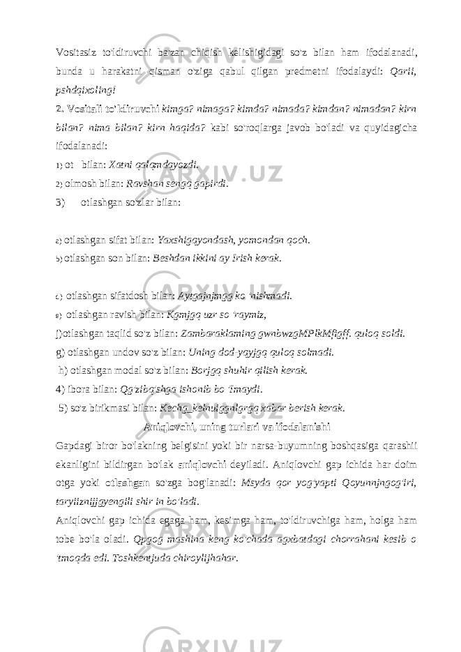 Vositasiz to &#39; ldiruvchi ba &#39; zan chiqish kelishigidagi so &#39; z bilan ham ifodalanadi , bunda u harakatni qisman o &#39; ziga qabul qilgan predmetni ifodalaydi : Qarii , pshdqixoling ! 2. Vositali to&#39;ldiruvchi kimga? nimaga? kimda? nimada? kimdan? nimadan? kirn bilan? nima bilan? kirn haqida? kabi so&#39;roqlarga javob bo&#39;ladi va quyidagicha ifodalanadi: 1) ot bilan: Xatni qalqmdqyozdi. 2) olmosh bilan: Ravshan sengq gapirdi. 3) otlashgan so&#39;zlar bilan: a) otlashgan sifat bilan: Yaxshigqyondash, yomondan qoch. b) otlashgan son bilan: Beshdan ikkini ay Irish kerak. d) otlashgan sifatdosh bilan: Aytgajnjmgg ko &#39;nishmadi. e) otlashgan ravish bilan: Kgmjgq uzr so &#39;raymiz, j)otlashgan taqlid so&#39;z bilan: Zambaraklaming gwnbwzgMPlkMfigff. quloq soldi. g) otlashgan undov so&#39;z bilan: Uning dod-yqyjgq quloq solmadi. h) otlashgan modal so&#39;z bilan: Borjgq shuhir qilish kerak. 4) ibora bilan: Qg&#39;zibq&#39;shga ishonib bo &#39;Imaydi. 5) so&#39;z birikmasi bilan: Kechg_kelnuiggnlgrgq xabar berish kerak. Aniqlovchi, uning turlari va ifodalanishi Gapdagi biror bo&#39;lakning belgisini yoki bir narsa-buyumning boshqasiga qarashii ekanligini bildirgan bo&#39;lak aniqlovchi deyiladi. Aniqlovchi gap ichida har doim otga yoki otlashgan so&#39;zga bog&#39;lanadi: Msyda qor yog&#39;yapti Qoyunnjngog&#39;iri, taryiiznijjgyengili shir in bo&#39;ladi. Aniqlovchi gap ichida egaga ham, kesimga ham, to&#39;ldiruvchiga ham, holga ham tobe bo&#39;la oladi. Qpgog mashina keng ko&#39;chada agxbatdagi chorrahani kesib o &#39;tmoqda edi. Toshkentjuda chiroylijhahar. 