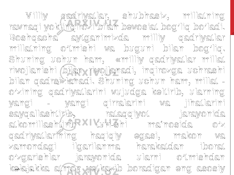 Milliy qadriyatlar, shubhasiz, millatning ravnaqi yokiinqirozi bilan bevosiat bog’liq bo’ladi. Boshqacha aytganimizda milliy qadriyatlar millatning o’tmishi va buguni bilan bog’liq. Shuning uchun ham, «milliy qadriyatlar millat rivojlanishi bilan rivojlanadi, inqirozga uchrashi bilan qadrsizlanadi. Shuning uchun ham, millat - o’zining qadriyatlarini vujudga keltirib, ularning yangi - yangi qirralarini va jihatlarini sayqallashtirib, rataqqiyot jarayonida atkomillashtirib turi-shi ma‘nosida o’z qadriyatlarining haqiqiy egasi, makon va zamondagi ilgarilanma harakatdan iborat o’zgarishlar jarayonida ularni o’tmishdan kelajakka atmon yetkazib boradigan eng asosiy ob‘ektdir» . www.arxiv.uz 