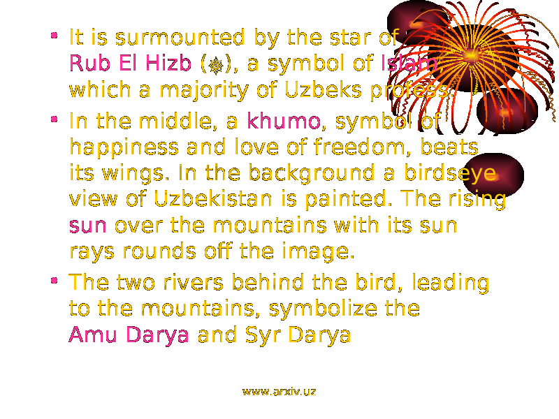 • It is surmounted by the star of Rub El Hizb ( ۞ ), a symbol of Islam , which a majority of Uzbeks profess. • In the middle, a khumo , symbol of happiness and love of freedom, beats its wings. In the background a birdseye view of Uzbekistan is painted. The rising sun over the mountains with its sun rays rounds off the image. • The two rivers behind the bird, leading to the mountains, symbolize the Amu Darya and Syr Darya www.arxiv.uz 