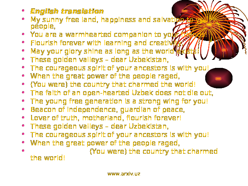 • English translation • My sunny free land, happiness and salvation to your people, • You are a warmhearted companion to your friends! • Flourish forever with learning and creativity, • May your glory shine as long as the world exists! • These golden valleys – dear Uzbekistan, • The courageous spirit of your ancestors is with you! • When the great power of the people raged, • (You were) the country that charmed the world! • The faith of an open-hearted Uzbek does not die out, • The young free generation is a strong wing for you! • Beacon of independence, guardian of peace, • Lover of truth, motherland, flourish forever! • These golden valleys – dear Uzbekistan, • The courageous spirit of your ancestors is with you! • When the great power of the people raged, • (You were) the country that charmed the world! www.arxiv.uz 