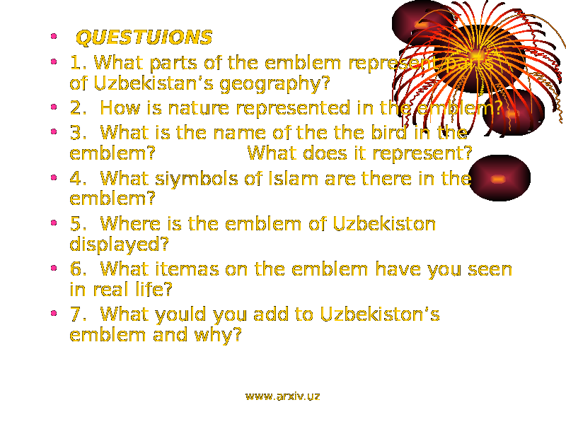 • QUESTUIONS • 1. What parts of the emblem represent parts of Uzbekistan’s geography? • 2. How is nature represented in the emblem? • 3. What is the name of the the bird in the emblem? What does it represent? • 4. What siymbols of Islam are there in the emblem? • 5. Where is the emblem of Uzbekiston displayed? • 6. What itemas on the emblem have you seen in real life? • 7. What yould you add to Uzbekiston’s emblem and why? www.arxiv.uz 