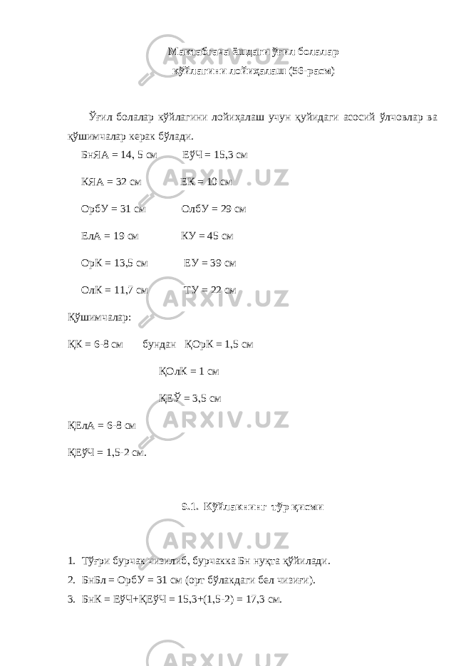 Мактабгача ёшдаги ўғил болалар кўйлагини лойиҳалаш (56-расм) Ўғил болалар кўйлагини лойиҳалаш учун қуйидаги асосий ўлчовлар ва қўшимчалар керак бўлади. БнЯА = 14 , 5 см ЕўЧ = 15 , 3 см КЯА = 32 см ЕК = 10 см ОрбУ = 31 см ОлбУ = 29 см ЕлА = 19 см КУ = 45 см ОрК = 13 , 5 см ЕУ = 39 см ОлК = 11 , 7 см ТУ = 22 см Қўшимчалар: ҚК = 6-8 см бундан ҚОрК = 1 , 5 см ҚОлК = 1 см ҚЕЎ = 3 , 5 см ҚЕлА = 6-8 см ҚЕўЧ = 1 , 5-2 см. 9.1. Кўйлакнинг тўр қисми 1. Тўғри бурчак чизилиб , бурчакка Бн нуқта қўйилади. 2. БнБл = ОрбУ = 31 см (орт бўлакдаги бел чизиғи). 3. БнК = ЕўЧ+ҚЕўЧ = 15 , 3+(1 , 5-2) = 17 , 3 см. 