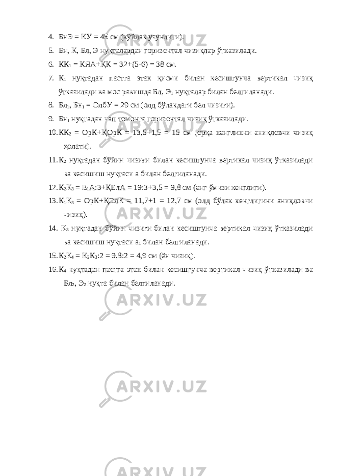 4. БнЭ = КУ = 45 см (кўйлак узунлиги). 5. Бн , К , Бл , Э нуқталардан горизонтал чизиқлар ўтказилади. 6. КК 1 = КЯА+ҚК = 32+(5-6) = 38 см. 7. К 1 нуқтадан пастга этак қисми билан кесишгунча вертикал чизиқ ўтказилади ва мос равишда Бл , Э 1 нуқталар билан белгиланади. 8. Бл 1 , Бн 1 = ОлбУ = 29 см (олд бўлакдаги бел чизиғи). 9. Бн 1 нуқтадан чап томонга горизонтал чизиқ ўтказилади. 10. КК 2 = ОрК+ҚОрК = 13 , 5+1 , 5 = 15 см (орқа кенгликни аниқловчи чизиқ ҳолати). 11. К 2 нуқтадан бўйин чизиғи билан кесишгунча вертикал чизиқ ўтказилади ва кесишиш нуқтаси а билан белгиланади. 12. К 2 К 3 = Е 1 А:3+ҚЕлА = 19:3+3 , 5 = 9 , 8 см (енг ўмизи кенглиги). 13. К 1 К 3 = ОрК+ҚОлК = 11 , 7+1 = 12 , 7 см (олд бўлак кенглигини аниқловчи чизиқ). 14. К 3 нуқтадан бўйин чизиғи билан кесишгунча вертикал чизиқ ўтказилади ва кесишиш нуқтаси а 1 билан белгиланади. 15. К 2 К 4 = К 2 К 3 :2 = 9 , 8:2 = 4 , 9 см (ён чизиқ). 16. К 4 нуқтадан пастга этак билан кесишгунча вертикал чизиқ ўтказилади ва Бл 2 , Э 2 нуқта билан белгиланади. 