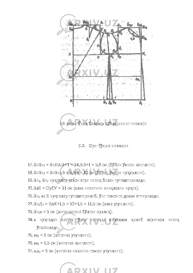 56-расм. Ўғил болалар кўйлагининг чизмаси 9.2. Орт бўлак чизмаси 17. БнБн 2 = БнЯА:3+1 = 14 , 5:3+1 = 5 , 8 см (бўйин ўмизи кенглиги). 18. БнБн 3 = БнБн 2 :3 = 5 , 8:3 = 19 см (бўйин ўмизи чуқурлиги). 19. Бн 3 , Бн 2 нуқталар равон эгри чизиқ билан туташтирилади. 20. БлЕ = ОрбУ = 31 см (елка чизиғини аниқловчи нуқта). 21. Бн 2 ва Е нуқталар туташтирилиб , ўнг томонга давом эттирилади. 22. Бн 2 Е 1 = ЕлК+1 , 5 = 10+1 , 5 = 11 , 5 см (елка узунлиги). 23. Бн 2 в = 3 см (виточкагача бўлган оралиқ). 24. в нуқтадан пастга ўрта чизиққа параллел қилиб вертикал чизиқ ўтказилади. 25. вв 1 = 6 см (виточка узунлиги). 26. вв 2 = 1 , 5 см (виточка кенглиги). 27. в 1 в 2 = 6 см (виточка иккинчи томон узунлиги). 