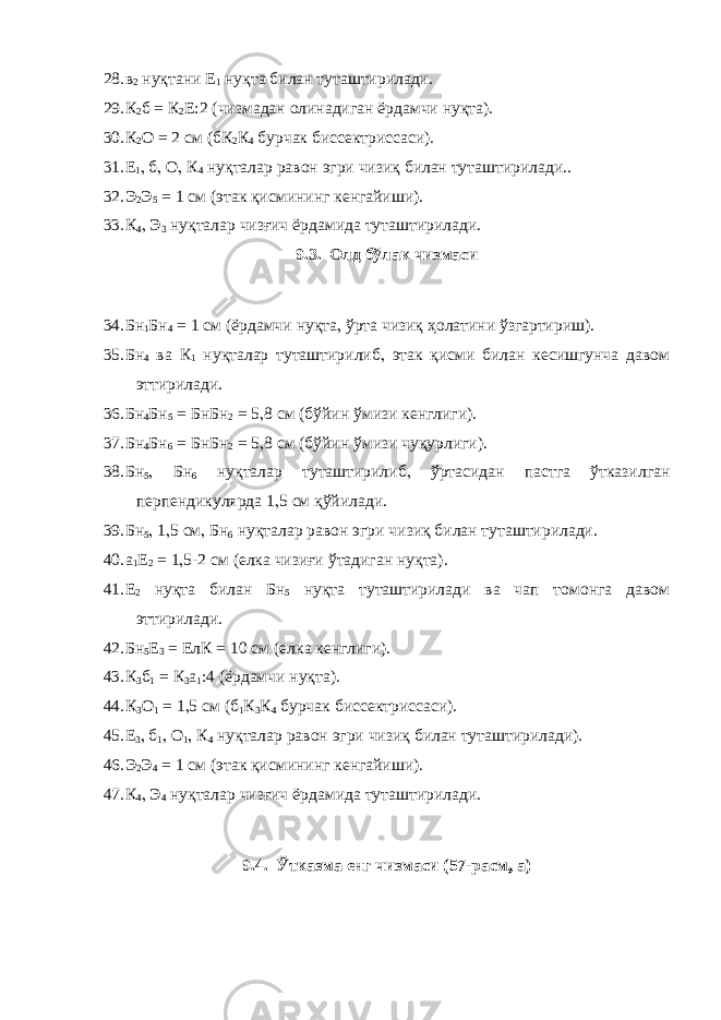 28. в 2 нуқтани Е 1 нуқта билан туташтирилади. 29. К 2 б = К 2 Е:2 (чизмадан олинадиган ёрдамчи нуқта). 30. К 2 О = 2 см (бК 2 К 4 бурчак биссектриссаси). 31. Е 1 , б , О , К 4 нуқталар равон эгри чизиқ билан туташтирилади.. 32. Э 2 Э 5 = 1 см (этак қисмининг кенгайиши). 33. К 4 , Э 3 нуқталар чизғич ёрдамида туташтирилади. 9.3. Олд бўлак чизмаси 34. Бн 1 Бн 4 = 1 см (ёрдамчи нуқта , ўрта чизиқ ҳолатини ўзгартириш). 35. Бн 4 ва К 1 нуқталар туташтирилиб , этак қисми билан кесишгунча давом эттирилади. 36. Бн 4 Бн 5 = БнБн 2 = 5 , 8 см (бўйин ўмизи кенглиги). 37. Бн 4 Бн 6 = БнБн 2 = 5 , 8 см (бўйин ўмизи чуқурлиги). 38. Бн 5 , Бн 6 нуқталар туташтирилиб , ўртасидан пастга ўтказилган перпендикулярда 1 , 5 см қўйилади. 39. Бн 5 , 1 , 5 см , Бн 6 нуқталар равон эгри чизиқ билан туташтирилади. 40. а 1 Е 2 = 1 , 5-2 см (елка чизиғи ўтадиган нуқта). 41. Е 2 нуқта билан Бн 5 нуқта туташтирилади ва чап томонга давом эттирилади. 42. Бн 5 Е 3 = ЕлК = 10 см (елка кенглиги). 43. К 3 б 1 = К 3 а 1 :4 (ёрдамчи нуқта). 44. К 3 О 1 = 1 , 5 см (б 1 К 3 К 4 бурчак биссектриссаси). 45. Е 3 , б 1 , О 1 , К 4 нуқталар равон эгри чизиқ билан туташтирилади). 46. Э 2 Э 4 = 1 см (этак қисмининг кенгайиши). 47. К 4 , Э 4 нуқталар чизғич ёрдамида туташтирилади. 9.4. Ўтказма енг чизмаси (57-расм , а) 