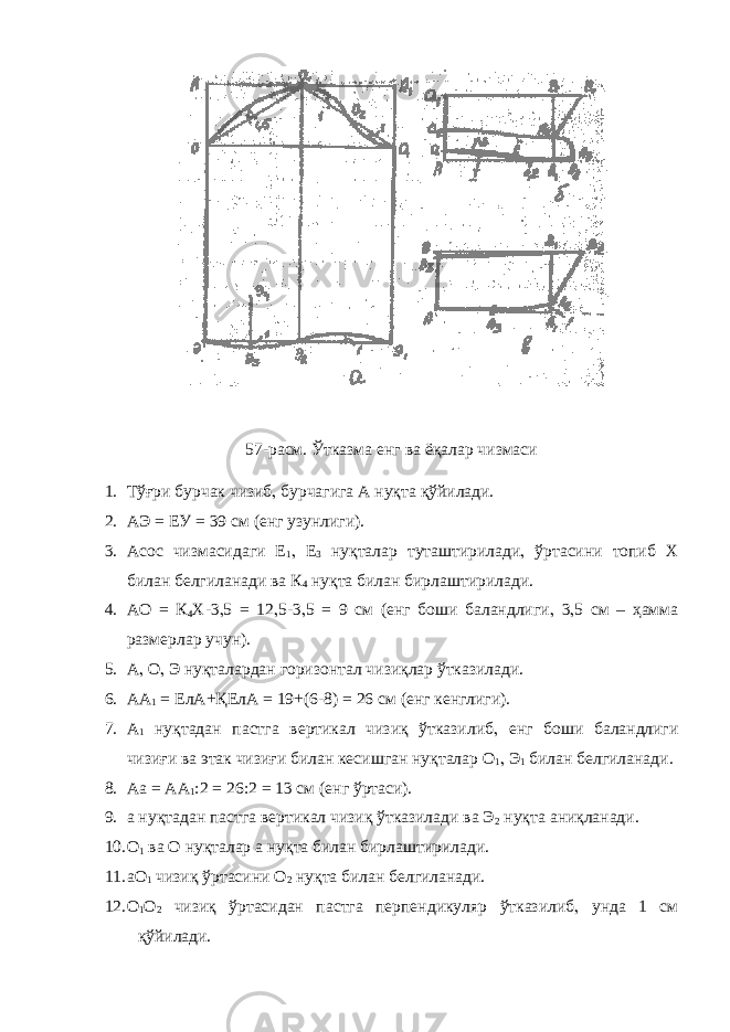 57-расм. Ўтказма енг ва ёқалар чизмаси 1. Тўғри бурчак чизиб , бурчагига А нуқта қўйилади. 2. АЭ = ЕУ = 39 см (енг узунлиги). 3. Асос чизмасидаги Е 1 , Е 3 нуқталар туташтирилади , ўртасини топиб Х билан белгиланади ва К 4 нуқта билан бирлаштирилади. 4. АО = К 4 Х-3 , 5 = 12 , 5-3 , 5 = 9 см (енг боши баландлиги , 3 , 5 см – ҳамма размерлар учун). 5. А , О , Э нуқталардан горизонтал чизиқлар ўтказилади. 6. АА 1 = ЕлА+ҚЕлА = 19+(6-8) = 26 см (енг кенглиги). 7. А 1 нуқтадан пастга вертикал чизиқ ўтказилиб , енг боши баландлиги чизиғи ва этак чизиғи билан кесишган нуқталар О 1 , Э 1 билан белгиланади. 8. Аа = АА 1 :2 = 26:2 = 13 см (енг ўртаси). 9. а нуқтадан пастга вертикал чизиқ ўтказилади ва Э 2 нуқта аниқланади. 10. О 1 ва О нуқталар а нуқта билан бирлаштирилади. 11. аО 1 чизиқ ўртасини О 2 нуқта билан белгиланади. 12. О 1 О 2 чизиқ ўртасидан пастга перпендикуляр ўтказилиб , унда 1 см қўйилади. 