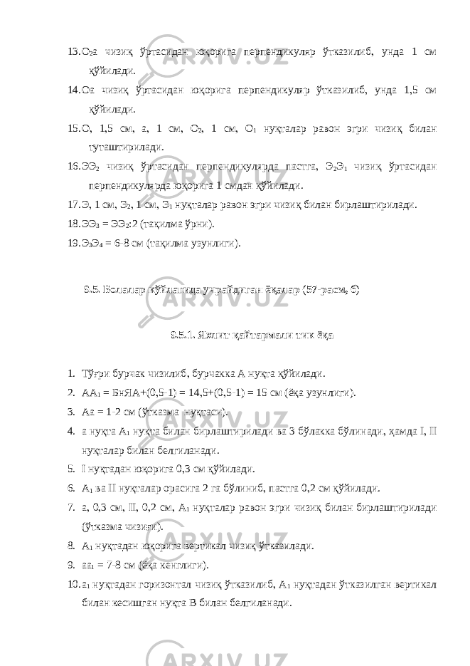 13. О 2 а чизиқ ўртасидан юқорига перпендикуляр ўтказилиб , унда 1 см қўйилади. 14. Оа чизиқ ўртасидан юқорига перпендикуляр ўтказилиб , унда 1 , 5 см қўйилади. 15. О , 1 , 5 см , а , 1 см , О 2 , 1 см , О 1 нуқталар равон эгри чизиқ билан туташтирилади. 16. ЭЭ 2 чизиқ ўртасидан перпендикулярда пастга , Э 2 Э 1 чизиқ ўртасидан перпендикулярда юқорига 1 смдан қўйилади. 17. Э , 1 см , Э 2 , 1 см , Э 1 нуқталар равон эгри чизиқ билан бирлаштирилади. 18. ЭЭ 3 = ЭЭ 2 :2 (тақилма ўрни). 19. Э 3 Э 4 = 6-8 см (тақилма узунлиги). 9.5. Болалар кўйлагида учрайдиган ёқалар (57-расм , б) 9.5.1. Яхлит қайтармали тик ёқа 1. Тўғри бурчак чизилиб , бурчакка А нуқта қўйилади. 2. АА 1 = БнЯА+(0 , 5-1) = 14 , 5+(0 , 5-1) = 15 см (ёқа узунлиги). 3. Аа = 1-2 см (ўтказма нуқтаси). 4. а нуқта А 1 нуқта билан бирлаштирилади ва 3 бўлакка бўлинади , ҳамда I , II нуқталар билан белгиланади. 5. I нуқтадан юқорига 0 , 3 см қўйилади. 6. А 1 ва II нуқталар орасига 2 га бўлиниб , пастга 0 , 2 см қўйилади. 7. а , 0 , 3 см , II , 0 , 2 см , А 1 нуқталар равон эгри чизиқ билан бирлаштирилади (ўтказма чизиғи). 8. А 1 нуқтадан юқорига вертикал чизиқ ўтказилади. 9. аа 1 = 7-8 см (ёқа кенглиги). 10. а 1 нуқтадан горизонтал чизиқ ўтказилиб , А 1 нуқтадан ўтказилган вертикал билан кесишган нуқта В билан белгиланади. 