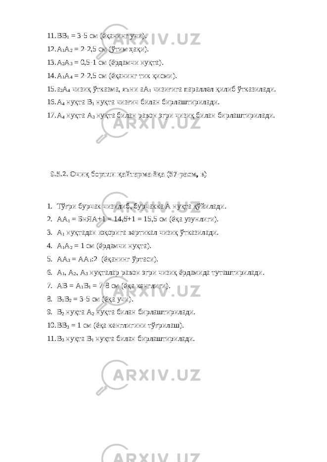 11. ВВ 1 = 3-5 см (ёқанинг учи). 12. А 1 А 2 = 2-2 , 5 см (ўтим ҳақи). 13. А 2 А 3 = 0 , 5-1 см (ёрдамчи нуқта). 14. А 1 А 4 = 2-2 , 5 см (ёқанинг тик қисми). 15. а 2 А 4 чизиқ ўтказма, яъни аА 1 чизиғига параллел қилиб ўтказилади. 16. А 4 нуқта В 1 нуқта чизғич билан бирлаштирилади. 17. А 4 нуқта А 3 нуқта билан равон эгри чизиқ билан бирлаштирилади. 9.5.2. Очиқ бортли қайтарма ёқа (57-расм , в) 1. Тўғри бурчак чизилиб , бурчакка А нуқта қўйилади. 2. АА 1 = БнЯА+1 = 14 , 5+1 = 15 , 5 см (ёқа узунлиги). 3. А 1 нуқтадан юқорига вертикал чизиқ ўтказилади. 4. А 1 А 2 = 1 см (ёрдамчи нуқта). 5. АА 3 = АА 1 :2 (ёқанинг ўртаси). 6. А 1 , А 2 , А 3 нуқталар равон эгри чизиқ ёрдамида туташтирилади. 7. АВ = А 1 В 1 = 7-8 см (ёқа кенглиги). 8. В 1 В 2 = 3-5 см (ёқа учи). 9. В 2 нуқта А 2 нуқта билан бирлаштирилади. 10. ВВ 3 = 1 см (ёқа кенглигини тўғрилаш). 11. В 3 нуқта В 1 нуқта билан бирлаштирилади. 