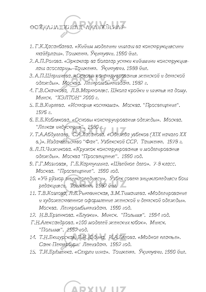 ФОЙДАЛАНИЛГАН АДАБИЁТЛАР 1. Г.К. Ҳ асанбаева. «Кийим моделини ишлаш ва конструкциясини тайёрлаш». Тошкент. Ўқитувчи. 1990 йил. 2. А.П.Рогова. «Эркаклар ва болалар устки кийимини конструкция- лаш асослари». Тошкент. Ўқитувчи. 1988 йил. 3. А.П.Шершнева. «Основы конструирования женской и детской одежды». Москва. Легпромбытиздат. 1982 г. 4. Г.В.Скачкова, Л.В.Мартопляс. Школа кройки и шитья на дому. Минск. &#34;ХЭЛТОН&#34; 2000 г. 5. Е.В.Киреева. «История костюма». Москва. &#34;Просвещение&#34;. 1976 г. 6. Е.Б.Коблякова. «Основы конструирования одежды». Москва. &#34;Легкая индустрия&#34;. 1980 г. 7. Т.А.Абдуллаев, С.А.Хасанова. «Одежда узбеков ( XIX начало ХХ в.)». Издательство &#34;Фан&#34;. Узбекской ССР. Ташкент. 1978 г. 8. Л.П.Чижикова. «Кружок конструирования и моделирования одежды». Москва &#34;Просвещение&#34;. 1990 год. 9. Г.Г.Мозговая, Г.Б.Картушина. «Швейное дело». 7-8 класс. Москва. &#34;Просвещение&#34;. 1990 год. 10. «Уй-рўзғор энциклопедияси». Ўзбек совет энциклопедияси бош редакцияси. Тошкент. 1982 йил. 11. Т.В.Козлова, Л.Б.Рытвинская, З.М.Тимашева. «Моделирование и художественное оформление женской и детской одежды». Москва. Легпромбытиздат. 1990 год. 12. Н.В.Ерзенкова. «Блузки». Минск. &#34;Полымя&#34;. 1994 год. Г.Н.Александрова. «100 моделей женских юбок». Минск. &#34;Полымя&#34;. 1992 год. 14. Т.Н.Екшурская, Е.Н.Юдина, И.А.Белова. «Модное платье». Санк-Петербург. Лениздат. 1992 год. 15. Т.И.Ерёменка. «Сеҳрли игна». Тошкент. Ўқитувчи. 1990 йил. 