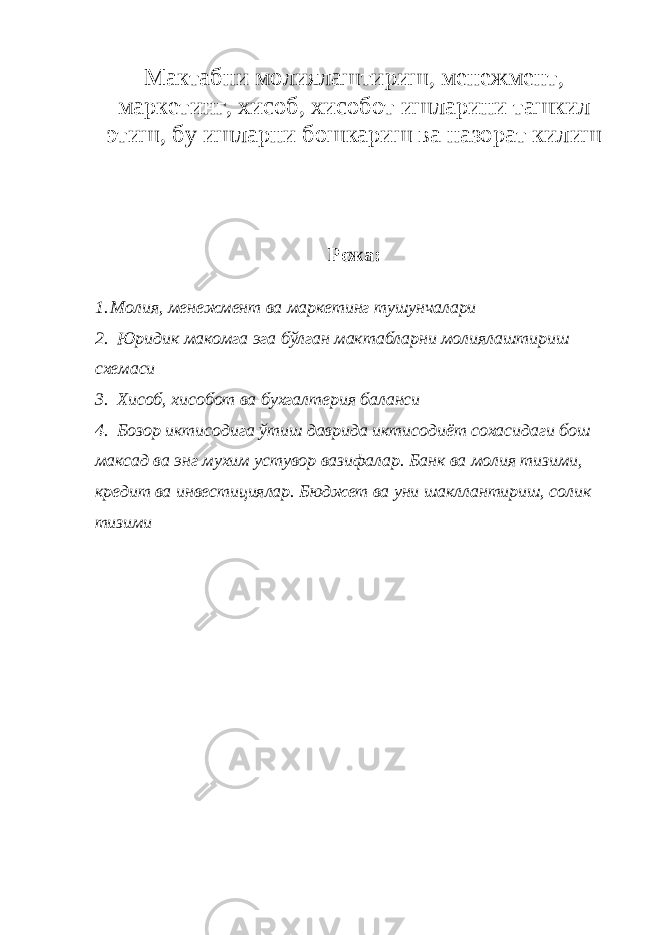 Мактабни молиялаштириш, менежмент, маркетинг, хисоб, хисобот ишларини ташкил этиш, бу ишларни бошкариш ва назорат килиш Режа: 1. Молия, менежмент ва маркетинг тушунчалари 2. Юридик макомга эга бўлган мактабларни молиялаштириш схемаси 3. Хисоб, хисобот ва бухгалтерия баланси 4. Бозор иктисодига ўтиш даврида иктисодиёт сохасидаги бош максад ва энг мухим устувор вазифалар. Банк ва молия тизими, кредит ва инвестициялар. Бюджет ва уни шакллантириш, солик тизими 