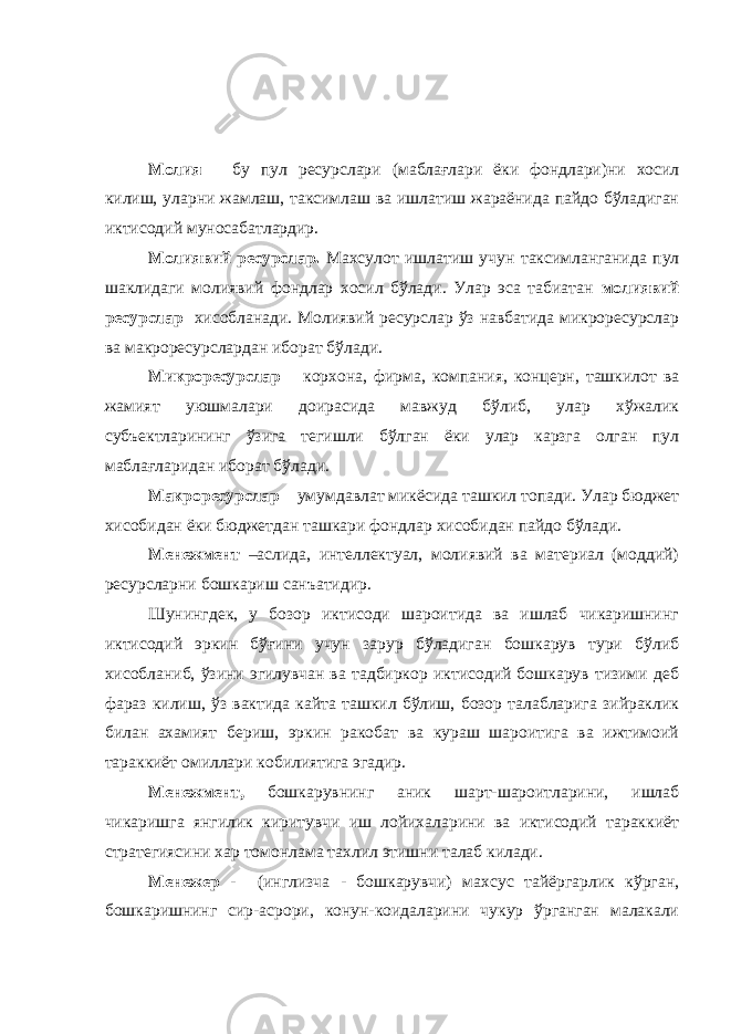 Молия – бу пул ресурслари (маблағлари ёки фондлари)ни хосил килиш, уларни жамлаш, таксимлаш ва ишлатиш жараёнида пайдо бўладиган иктисодий муносабатлардир. Молиявий ресурслар. Махсулот ишлатиш учун таксимланганида пул шаклидаги молиявий фондлар хосил бўлади. Улар эса табиатан молиявий ресурслар хисобланади. Молиявий ресурслар ўз навбатида микроресурслар ва макроресурслардан иборат бўлади. Микроресурслар – корхона, фирма, компания, концерн, ташкилот ва жамият уюшмалари доирасида мавжуд бўлиб, улар хўжалик субъектларининг ўзига тегишли бўлган ёки улар карзга олган пул маблағларидан иборат бўлади. Макроресурслар – умумдавлат микёсида ташкил топади. Улар бюджет хисобидан ёки бюджетдан ташкари фондлар хисобидан пайдо бўлади. Менежмент –аслида, интеллектуал, молиявий ва материал (моддий) ресурсларни бошкариш санъатидир. Шунингдек, у бозор иктисоди шароитида ва ишлаб чикаришнинг иктисодий эркин бўғини учун зарур бўладиган бошкарув тури бўлиб хисобланиб, ўзини эгилувчан ва тадбиркор иктисодий бошкарув тизими деб фараз килиш, ўз вактида кайта ташкил бўлиш, бозор талабларига зийраклик билан ахамият бериш, эркин ракобат ва кураш шароитига ва ижтимоий тараккиёт омиллари кобилиятига эгадир. Менежмент, бошкарувнинг аник шарт-шароитларини, ишлаб чикаришга янгилик киритувчи иш лойихаларини ва иктисодий тараккиёт стратегиясини хар томонлама тахлил этишни талаб килади. Менежер - (инглизча - бошкарувчи) махсус тайёргарлик кўрган, бошкаришнинг сир-асрори, конун-коидаларини чукур ўрганган малакали 