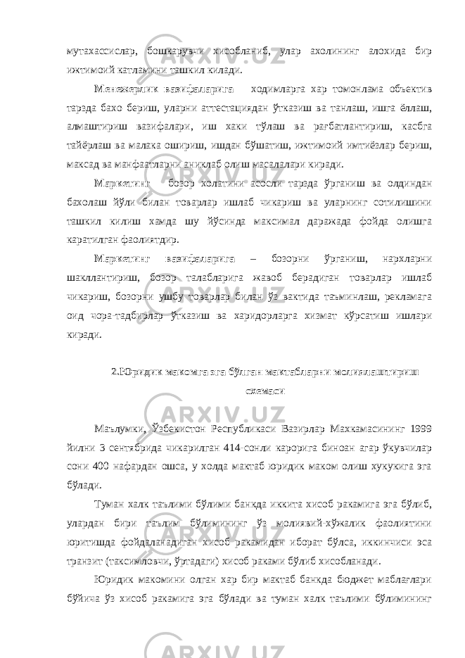 мутахассислар, бошкарувчи хисобланиб, улар ахолининг алохида бир ижтимоий катламини ташкил килади. Менежерлик вазифаларига – ходимларга хар томонлама объектив тарзда бахо бериш, уларни аттестациядан ўтказиш ва танлаш, ишга ёллаш, алмаштириш вазифалари, иш хаки тўлаш ва рағбатлантириш, касбга тайёрлаш ва малака ошириш, ишдан бўшатиш, ижтимоий имтиёзлар бериш, максад ва манфаатларни аниклаб олиш масалалари киради. Маркетинг – бозор холатини асосли тарзда ўрганиш ва олдиндан бахолаш йўли билан товарлар ишлаб чикариш ва уларнинг сотилишини ташкил килиш хамда шу йўсинда максимал даражада фойда олишга каратилган фаолиятдир. Маркетинг вазифаларига – бозорни ўрганиш, нархларни шакллантириш, бозор талабларига жавоб берадиган товарлар ишлаб чикариш, бозорни ушбу товарлар билан ўз вактида таъминлаш, рекламага оид чора-тадбирлар ўтказиш ва харидорларга хизмат кўрсатиш ишлари киради. 2.Юридик макомга эга бўлган мактабларни молиялаштириш схемаси Маълумки, Ўзбекистон Республикаси Вазирлар Махкамасининг 1999 йилни 3 сентябрида чикарилган 414-сонли карорига биноан агар ўкувчилар сони 400 нафардан ошса, у холда мактаб юридик маком олиш хукукига эга бўлади. Туман халк таълими бўлими банкда иккита хисоб ракамига эга бўлиб, улардан бири таълим бўлимининг ўз молиявий-хўжалик фаолиятини юритишда фойдаланадиган хисоб ракамидан иборат бўлса, иккинчиси эса транзит (таксимловчи, ўртадаги) хисоб раками бўлиб хисобланади. Юридик макомини олган хар бир мактаб банкда бюджет маблағлари бўйича ўз хисоб ракамига эга бўлади ва туман халк таълими бўлимининг 