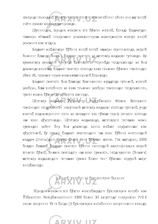 юкорида таъкидлаб ўтилган транзит счёти ва мактабнинг айнан ана шу хисоб счёти оркали молиялаштирилади. Шунингдек, юридик макомга эга бўлган мактаб, банкда бюджетдан ташкари «Ишлаб чикаришни ривожлантириш жамғармаси» махсус хисоб ракамига хам эгадир. Бюджет маблағлари бўйича хисоб-китоб ишлари юритилганда, жорий йилнинг бошида йиллик бюджет сметаси ва штатлар жадвали тузилади. Бу хужжатлар амалдаги конунда белгиланган тартибда тасдикланади ва йил давомида мана шу бюджет сметаси асосида халк таълими бўлими томонидан ойма-ой, чоракма-чорак молиялаштирилиб борилади. Бюджет сметаси йил бошида белгиланган муддатда тузилиб, мактаб рахбари, бош хисобчиси ва халк таълими рахбари томонидан тасдиклангач, туман молия бўлимида рўйхатга олинади. Штатлар жадвали Ўзбекистон Республикаси Молия Вазирлиги томонидан тасдикланган намунавий штатлар жадвали асосида тузилиб, унда мактаб ходимларининг сони ва амалдаги хак тўлаш тариф сеткаси асосида иш хаки кўрсатилади. Штатлар жадвалида, штатларга тегишли жами суммадан кейин бир йил давомида канча маблағ сарфланиши хам кўрсатилиб, бу сумма бюджет сметасидаги иш хаки бўйича «иктисодий модда» (статья)даги сумма билан тенг бўлиши лозим. Гап шундаки, 1999 йилдан бошлаб бюджет сметаси бўйича иктисодий классификация жорий этилган бўлиб, йиллик сметадаги иш хаки суммаси, тасдикланган (йиллик) штатлар жадвалидаги тегишли сумма билан тенг бўлиши зарурий шарт хисобланади. 3.Хисоб, хисобот ва бухгалтерия баланси Юридик макомга эга бўлган мактаблардаги бухгалтерия хисоби хам Ўзбекистон Республикасининг 1996 йилни 30 августида чикарилган 279-1 сонли конунини 23 та банди (1-бухгалтерия хисобининг конунчилиги хакида; 