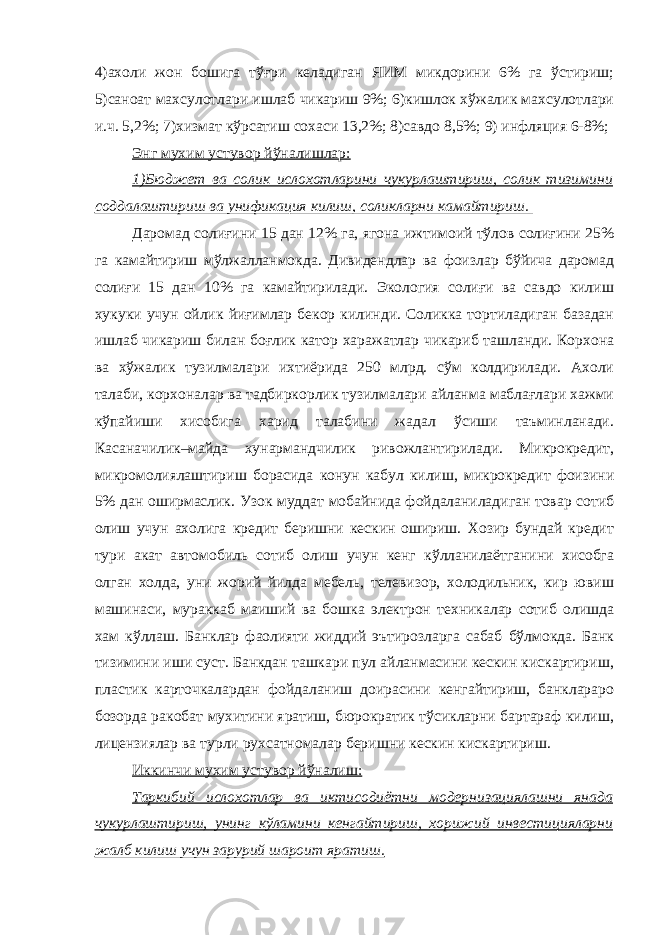 4)ахоли жон бошига тўғри келадиган ЯИМ микдорини 6% га ўстириш; 5)саноат махсулотлари ишлаб чикариш 9%; 6)кишлок хўжалик махсулотлари и.ч. 5,2%; 7)хизмат кўрсатиш сохаси 13,2%; 8)савдо 8,5%; 9) инфляция 6-8%; Энг мухим устувор йўналишлар: 1)Бюджет ва солик ислохотларини чукурлаштириш, солик тизимини соддалаштириш ва унификация килиш, соликларни камайтириш. Даромад солиғини 15 дан 12% га, ягона ижтимоий тўлов солиғини 25% га камайтириш мўлжалланмокда. Дивидендлар ва фоизлар бўйича даромад солиғи 15 дан 10% га камайтирилади. Экология солиғи ва савдо килиш хукуки учун ойлик йиғимлар бекор килинди. Соликка тортиладиган базадан ишлаб чикариш билан боғлик катор харажатлар чикариб ташланди. Корхона ва хўжалик тузилмалари ихтиёрида 250 млрд. сўм колдирилади. Ахоли талаби, корхоналар ва тадбиркорлик тузилмалари айланма маблағлари хажми кўпайиши хисобига харид талабини жадал ўсиши таъминланади. Касаначилик–майда хунармандчилик ривожлантирилади. Микрокредит, микромолиялаштириш борасида конун кабул килиш, микрокредит фоизини 5% дан оширмаслик. Узок муддат мобайнида фойдаланиладиган товар сотиб олиш учун ахолига кредит беришни кескин ошириш. Хозир бундай кредит тури акат автомобиль сотиб олиш учун кенг кўлланилаётганини хисобга олган холда, уни жорий йилда мебель, телевизор, холодильник, кир ювиш машинаси, мураккаб маиший ва бошка электрон техникалар сотиб олишда хам кўллаш. Банклар фаолияти жиддий эътирозларга сабаб бўлмокда. Банк тизимини иши суст. Банкдан ташкари пул айланмасини кескин кискартириш, пластик карточкалардан фойдаланиш доирасини кенгайтириш, банклараро бозорда ракобат мухитини яратиш, бюрократик тўсикларни бартараф килиш, лицензиялар ва турли рухсатномалар беришни кескин кискартириш. Иккинчи мухим устувор йўналиш: Таркибий ислохотлар ва иктисодиётни модернизациялашни янада чукурлаштириш, унинг кўламини кенгайтириш, хорижий инвестицияларни жалб килиш учун зарурий шароит яратиш. 