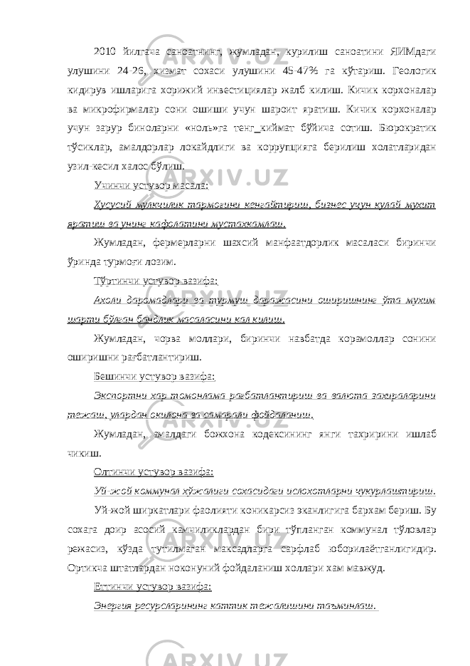 2010 йилгача саноатнинг, жумладан, курилиш саноатини ЯИМдаги улушини 24-26, хизмат сохаси улушини 45-47% га кўтариш. Геологик кидирув ишларига хорижий инвестициялар жалб килиш. Кичик корхоналар ва микрофирмалар сони ошиши учун шароит яратиш. Кичик корхоналар учун зарур биноларни «ноль»га тенг киймат бўйича сотиш. Бюрократик тўсиклар, амалдорлар локайдлиги ва коррупцияга берилиш холатларидан узил-кесил халос бўлиш. Учинчи устувор масала: Хусусий мулкчилик тармоғини кенгайтириш, бизнес учун кулай мухит яратиш ва унинг кафолатини мустахкамлаш. Жумладан, фермерларни шахсий манфаатдорлик масаласи биринчи ўринда турмоғи лозим. Тўртинчи устувор вазифа: Ахоли даромадлари ва турмуш даражасини оширишнинг ўта мухим шарти бўлган бандлик масаласини кал килиш. Жумладан, чорва моллари, биринчи навбатда корамоллар сонини оширишни рағбатлантириш. Бешинчи устувор вазифа: Экспортни хар томонлама рағбатлантириш ва валюта захираларини тежаш, улардан окилона ва самарали фойдаланиш. Жумладан, амалдаги божхона кодексининг янги тахририни ишлаб чикиш. Олтинчи устувор вазифа: Уй-жой коммунал хўжалиги сохасидаги ислохотларни чукурлаштириш. Уй-жой ширкатлари фаолияти коникарсиз эканлигига бархам бериш. Бу сохага доир асосий камчиликлардан бири тўпланган коммунал тўловлар режасиз, кўзда тутилмаган максадларга сарфлаб юборилаётганлигидир. Ортикча штатлардан ноконуний фойдаланиш холлари хам мавжуд. Еттинчи устувор вазифа: Энергия ресурсларининг каттик тежалишини таъминлаш. 