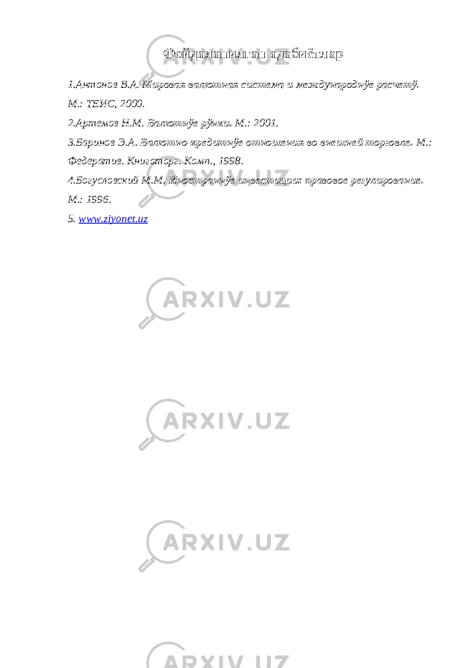 Фойдаланилган адабиётлар 1.Антонов В.А. Мировая валютная система и международнўе расчетў. М.: ТЕИС, 2000. 2.Артемов Н.М. Валютнўе рўнки. М.: 2001. 3.Баринов Э.А. Валютно-кредитнўе отношения во внешней торговле. М.: Федератив. Книготорг. Комп., 1998. 4.Богусловский М.М. Иностраннўе инвестиции: правовое регулирование. М.: 1996. 5 . www.ziyonet.uz 