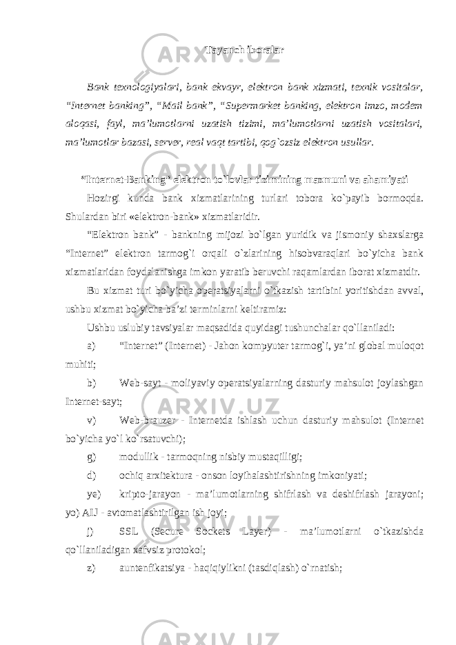 Tayanch iboralar Bank texnologiyalari, bank ekvayr, elektron bank xizmati, texnik vositalar, “Internet banking”, “Mail bank”, “Supermarket banking, elektron imzo, modem aloqasi, fayl, ma’lumotlarni uzatish tizimi, ma’lumotlarni uzatish vositalari, ma’lumotlar bazasi, server, real vaqt tartibi, qog`ozsiz elektron usullar. “Internet-Banking” elektron to`lovlar tizimining mazmuni va ahamiyati Hozirgi kunda bank xizmatlarining turlari tobora ko`payib bormoqda. Shulardan biri «elektron-bank» xizmatlaridir. “Elektron bank” - bankning mijozi bo`lgan yuridik va jismoniy shaxslarga “Internet” elektron tarmog`i orqali o`zlarining hisobvaraqlari bo`yicha bank xizmatlaridan foydalanishga imkon yaratib beruvchi raqamlardan iborat xizmatdir. Bu xizmat turi bo`yicha operatsiyalarni o`tkazish tartibini yoritishdan avval, ushbu xizmat bo`yicha ba’zi terminlarni keltiramiz: Ushbu uslubiy tavsiyalar maqsadida quyidagi tushunchalar qo`llaniladi: а ) “Internet” (Internet) - Jahon kompyuter tarmog`i, ya’ni global muloqot muhiti; b) Web-sayt - moliyaviy operatsiyalarning dasturiy mahsulot joylashgan Internet-sayt; v) Web-brauzer - Internetda ishlash uchun dasturiy mahsulot (Internet bo`yicha yo`l ko`rsatuvchi); g) modullik - tarmoqning nisbiy mustaqilligi; d) ochiq arxitektura - onson loyihalashtirishning imkoniyati; ye) kripto-jarayon - ma’lumotlarning shifrlash va deshifrlash jarayoni; yo) AIJ - avtomatlashtirilgan ish joyi; j) SSL (Secure Sockets Layer) - ma’lumotlarni o`tkazishda qo`llaniladigan xafvsiz protokol; z) auntenfikatsiya - haqiqiylikni (tasdiqlash) o`rnatish; 