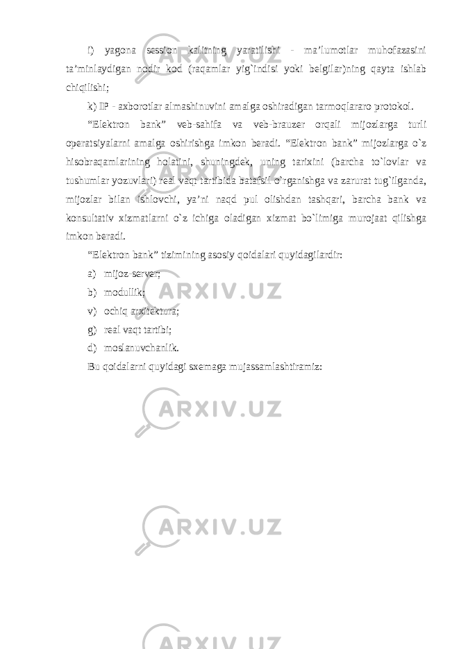 i) yagona session kalitning yaratilishi - ma’lumotlar muhofazasini ta’minlaydigan nodir kod (raqamlar yig`indisi yoki belgilar)ning qayta ishlab chiqilishi; k) IP - axborotlar almashinuvini amalga oshiradigan tarmoqlararo protokol. “Elektron bank” veb-sahifa va veb-brauzer orqali mijozlarga turli operatsiyalarni amalga oshirishga imkon beradi. “Elektron bank” mijozlarga o`z hisobraqamlarining holatini, shuningdek, uning tarixini (barcha to`lovlar va tushumlar yozuvlari) real vaqt tartibida batafsil o`rganishga va zarurat tug`ilganda, mijozlar bilan ishlovchi, ya’ni naqd pul olishdan tashqari, barcha bank va konsultativ xizmatlarni o`z ichiga oladigan xizmat bo`limiga murojaat qilishga imkon beradi. “Elektron bank” tizimining asosiy qoidalari quyidagilardir : а ) mijoz-server; b) modullik; v) ochiq arxitektura; g) real vaqt tartibi; d) moslanuvchanlik. Bu qoidalarni quyidagi sxemaga mujassamlashtiramiz: 