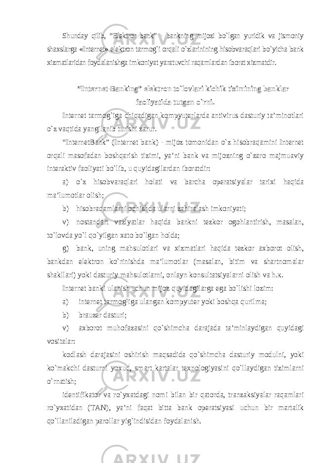 Shunday qilib, “Elektron-bank” - bankning mijozi bo`lgan yuridik va jismoniy shaxslarga «Internet» elektron tarmog`i orqali o`zlarinining hisobvaraqlari bo`yicha bank xizmatlaridan foydalanishga imkoniyat yaratuvchi raqamlardan iborat xizmatdir . “Internet-Banking” elektron to`lovlari kichik tizimining banklar faoliyatida tutgan o`rni . Internet tarmog`iga chiqadigan kompyuterlarda antivirus dasturiy ta’minotlari o`z vaqtida yangilanib turishi zarur. “InternetBank” (Internet bank) - mijoz tomonidan o`z hisobraqamini Internet orqali masofadan boshqarish tizimi, ya’ni bank va mijozning o`zaro majmuaviy interaktiv faoliyati bo`lib, u quyidagilardan iboratdir: а ) o`z hisobvaraqlari holati va barcha operatsiyalar tarixi haqida ma’lumotlar olish; b) hisobraqamlarni ochishda ularni zahiralash imkoniyati; v) nostandart vaziyatlar haqida bankni tezkor ogohlantirish, masalan, to`lovda yo`l qo`yilgan xato bo`lgan holda; g) bank, uning mahsulotlari va xizmatlari haqida tezkor axborot olish, bankdan elektron ko`rinishda ma’lumotlar (masalan, bitim va shartnomalar shakllari) yoki dasturiy mahsulotlarni, onlayn konsultatsiyalarni olish va h. к . Internet banki ulanish uchun mijoz quyidagilarga ega bo`lishi lozim: а ) internet tarmog`iga ulangan kompyuter yoki boshqa qurilma; b) brauzer dasturi; v) axborot muhofazasini qo`shimcha darajada ta’minlaydigan quyidagi vositalar: kodlash darajasini oshirish maqsadida qo`shimcha dasturiy modulni, yoki ko`makchi dasturni yoxud, smart kartalar texnologiyasini qo`llaydigan tizimlarni o`rnatish; identifikator va ro`yxatdagi nomi bilan bir qatorda, tranzaksiyalar raqamlari ro`yxatidan (TAN), ya’ni faqat bitta bank operatsiyasi uchun bir martalik qo`llaniladigan parollar yig`indisidan foydalanish. 