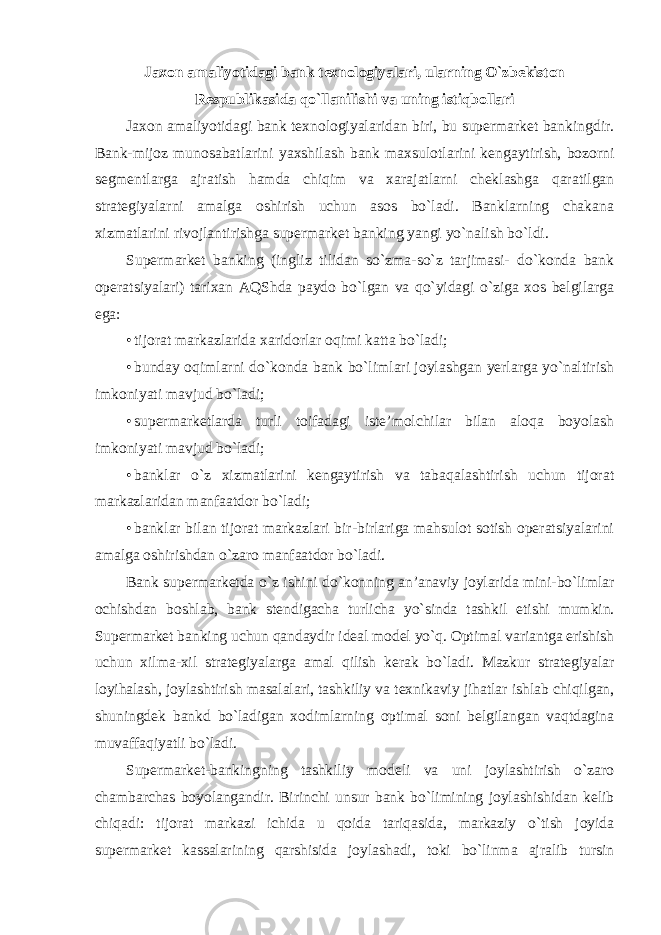 Jaxon amaliyotidagi bank texnologiyalari, ularning O`zbekiston Respublikasida qo`llanilishi va uning istiqbollari Jaxon amaliyotidagi bank texnologiyalaridan biri, bu supermarket bankingdir. Bank-mijoz munosabatlarini yaxshilash bank maxsulotlarini kengaytirish, bozorni segmentlarga ajratish hamda chiqim va xarajatlarni cheklashga qaratilgan strategiyalarni amalga oshirish uchun asos bo`ladi. Banklarning chakana xizmatlarini rivojlantirishga supermarket banking yangi yo`nalish bo`ldi. Supermarket banking (ingliz tilidan so`zma-so`z tarjimasi- do`konda bank operatsiyalari) tarixan AQShda paydo bo`lgan va qo`yidagi o`ziga xos belgilarga ega: • tijorat markazlarida xaridorlar oqimi katta bo`ladi; • bunday oqimlarni do`konda bank bo`limlari joylashgan yerlarga yo`naltirish imkoniyati mavjud bo`ladi; • supermarketlarda turli toifadagi iste’molchilar bilan aloqa boyolash imkoniyati mavjud bo`ladi; • banklar o`z xizmatlarini kengaytirish va tabaqalashtirish uchun tijorat markazlaridan manfaatdor bo`ladi; • banklar bilan tijorat markazlari bir-birlariga mahsulot sotish operatsiyalarini amalga oshirishdan o`zaro manfaatdor bo`ladi. Bank supermarketda o`z ishini do`konning an’anaviy joylarida mini-bo`limlar ochishdan boshlab, bank stendigacha turlicha yo`sinda tashkil etishi mumkin. Supermarket banking uchun qandaydir ideal model yo`q. Optimal variantga erishish uchun xilma-xil strategiyalarga amal qilish kerak bo`ladi. Mazkur strategiyalar loyihalash, joylashtirish masalalari, tashkiliy va texnikaviy jihatlar ishlab chiqilgan, shuningdek bankd bo`ladigan xodimlarning optimal soni belgilangan vaqtdagina muvaffaqiyatli bo`ladi. Supermarket-bankingning tashkiliy modeli va uni joylashtirish o`zaro chambarchas boyolangandir. Birinchi unsur bank bo`limining joylashishidan kelib chiqadi: tijorat markazi ichida u qoida tariqasida, markaziy o`tish joyida supermarket kassalarining qarshisida joylashadi, toki bo`linma ajralib tursin 