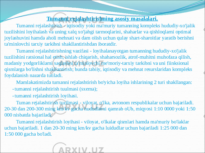  Tumanni rejalashtirishning asosiy masalalari. Tumanni rejalashtirish - iqtisodiy yoki ma&#39;muriy tumanning kompleks hududiy-xo&#39;jalik tuzilishini loyihalash va uning xalq xo&#39;jahgi tarmoqlarini, shaharlar va qishloqlarni optimal joylashuvini hamda aholi mehnati va dam olish uchun qulay shart-sharoitlar yaratib berishni ta&#39;minlovchi tarxiy tarkibni shakllantirishdan iboratdir. Tumanni rejalashtirishning vazifasi - loyihalanayotgan tumanning hududiy-xo&#39;jalik tuzilishini ratsional hal etish, ishlab chiqarish, shaharsozlik, atrof-muhitni muhofaza qilish, madaniy yodgorliklarni saqlashni ta&#39;minlovchi me&#39;moriy-tarxiy tarkibni va uni fiinksional qismlarga bo&#39;lishni shakllantirish; bunda tabiiy, iqtisodiy va mehnat resurslaridan kompleks foydalanish nazarda tutiladi. Mamlakatimizda tumanni rejalashtirish bo&#39;yicha loyiha ishlarining 2 turi shakllangan: - tumanni rejalashtirish tuulmasi (sxema); - tumanni rejalashtirish loyihasi. Tuman rejalashtirish tuzilmasi - viloyat, o&#39;lka, avtonom respublikalar uchun bajariladi. 20-30 dan 200-300 ming km/kv gacha hududlarni qamrab oUb, miqyosi 1:10 0000 yoki 1:50 000 nisbatda bajariladi. Tumanni rejalashtirish loyihasi - viloyat, o&#39;lkalar qismlari hamda ma&#39;muriy bo&#39;laklar uchun bajariladi. 1 dan 20-30 ming km/kv gacha luidudlar uchun bajariladi 1:25 000 dan 1:50 000 gacha bo&#39;ladi. 