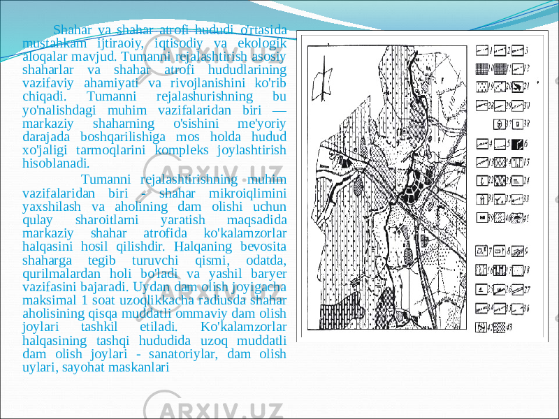  Shahar va shahar atrofi hududi o&#39;rtasida mustahkam ijtiraoiy, iqtisodiy va ekologik aloqalar mavjud. Tumanni rejalashtirish asosiy shaharlar va shahar atrofi hududlarining vazifaviy ahamiyati va rivojlanishini ko&#39;rib chiqadi. Tumanni rejalashurishning bu yo&#39;nalishdagi muhim vazifalaridan biri — markaziy shaharning o&#39;sishini me&#39;yoriy darajada boshqarilishiga mos holda hudud xo&#39;jaligi tarmoqlarini kompleks joylashtirish hisoblanadi. Tumanni rejalashtirishning muhim vazifalaridan biri - shahar mikroiqlimini yaxshilash va aholining dam olishi uchun qulay sharoitlarni yaratish maqsadida markaziy shahar atrofida ko&#39;kalamzorlar halqasini hosil qilishdir. Halqaning bevosita shaharga tegib turuvchi qismi, odatda, qurilmalardan holi bo&#39;ladi va yashil baryer vazifasini bajaradi. Uydan dam olish joyigacha maksimal 1 soat uzoqlikkacha radiusda shahar aholisining qisqa muddatli ommaviy dam olish joylari tashkil etiladi. Ko&#39;kalamzorlar halqasining tashqi hududida uzoq muddatli dam olish joylari - sanatoriylar, dam olish uylari, sayohat maskanlari 